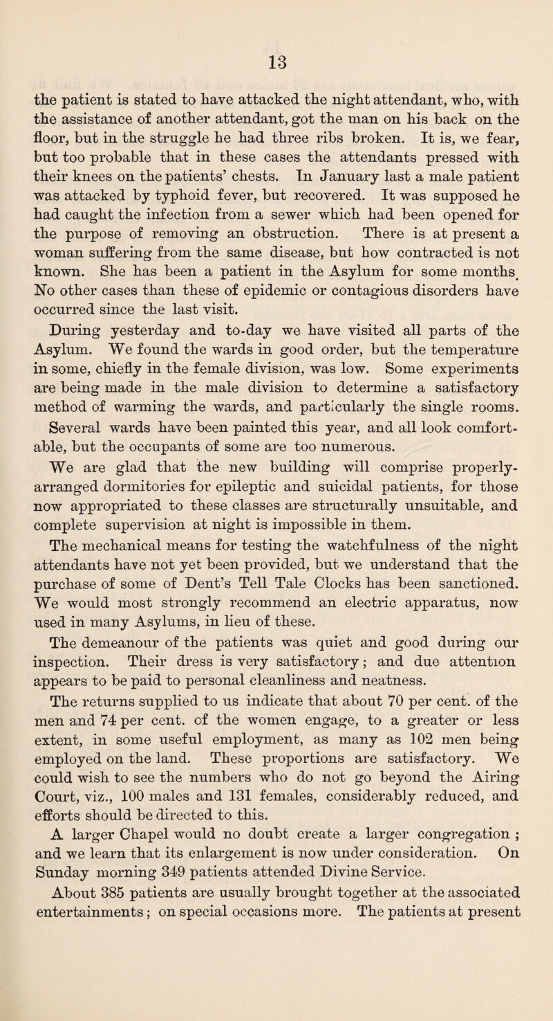 the patient is stated to have attacked the night attendant, who, with the assistance of another attendant, got the man on his back on the floor, but in the struggle he had three ribs broken. It is, we fear, but too probable that in these cases the attendants pressed with their knees on the patients’ chests. In January last a male patient was attacked by typhoid fever, but recovered. It was supposed he had caught the infection from a sewer which had been opened for the purpose of removing an obstruction. There is at present a woman suffering from the same disease, but how contracted is not known. She has been a patient in the Asylum for some months. No other cases than these of epidemic or contagious disorders have occurred since the last visit. During yesterday and to-day we have visited all parts of the Asylum. We found the wards in good order, but the temperature in some, chiefly in the female division, was low. Some experiments are being made in the male division to determine a satisfactory method of warming the wards, and particularly the single rooms. Several wards have been painted this year, and all look comfort¬ able, but the occupants of some are too numerous. We are glad that the new building will comprise properly- arranged dormitories for epileptic and suicidal patients, for those now appropriated to these classes are structurally unsuitable, and complete supervision at night is impossible in them. The mechanical means for testing the watchfulness of the night attendants have not yet been provided, but we understand that the purchase of some of Dent’s Tell Tale Clocks has been sanctioned. We would most strongly recommend an electric apparatus, now used in many Asylums, in lieu of these. The demeanour of the patients was quiet and good during our inspection. Their dress is very satisfactory; and due attention appears to be paid to personal cleanliness and neatness. The returns supplied to us indicate that about 70 per cent, of the men and 74 per cent, of the women engage, to a greater or less extent, in some useful employment, as many as 102 men being employed on the land. These proportions are satisfactory. We could wish to see the numbers who do not go beyond the Airing Court, viz., 100 males and 131 females, considerably reduced, and efforts should be directed to this. A larger Chapel would no doubt create a larger congregation ; and we learn that its enlargement is now under consideration. On Sunday morning 349 patients attended Divine Service. About 385 patients are usually brought together at the associated entertainments; on special occasions more. The patients at present