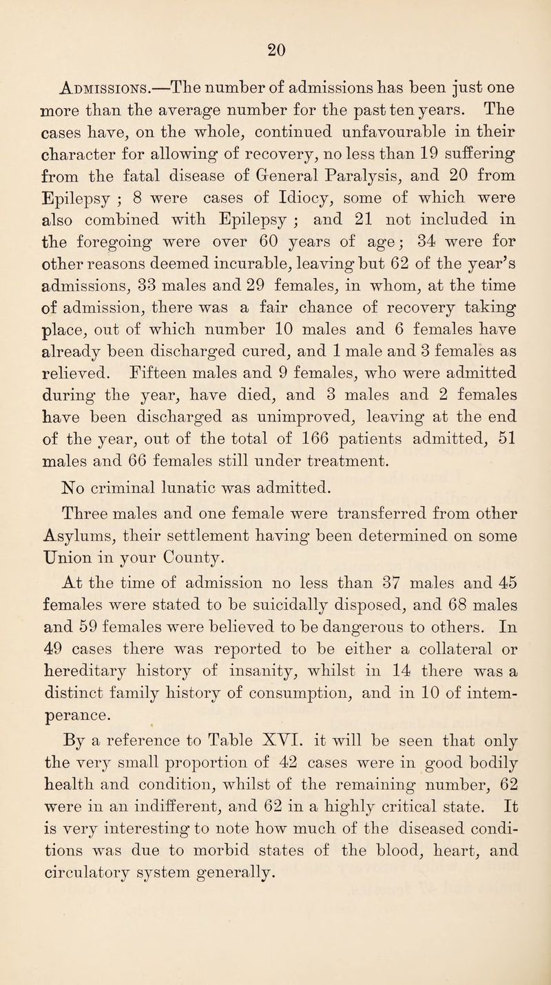 Admissions.—The number of admissions has been just one more than the average number for the past ten years. The cases have, on the whole, continued unfavourable in their character for allowing of recovery, no less than 19 suffering from the fatal disease of General Paralysis, and 20 from Epilepsy ; 8 were cases of Idiocy, some of which were also combined with Epilepsy ; and 21 not included in the foregoing were over 60 years of age; 84 were for other reasons deemed incurable, leaving but 62 of the year’s admissions, 33 males and 29 females, in whom, at the time of admission, there was a fair chance of recovery taking place, out of which number 10 males and 6 females have already been discharged cured, and 1 male and 3 females as relieved. Fifteen males and 9 females, who were admitted during' the year, have died, and 3 males and 2 females have been discharged as unimproved, leaving at the end of the year, out of the total of 166 patients admitted, 51 males and 66 females still under treatment. No criminal lunatic was admitted. Three males and one female were transferred from other Asylums, their settlement having been determined on some Union in your County. At the time of admission no less than 37 males and 45 females were stated to be suicidally disposed, and 68 males and 59 females were believed to be dangerous to others. In 49 cases there was reported to be either a collateral or hereditary history of insanity, whilst in 14 there was a distinct family history of consumption, and in 10 of intem¬ perance. By a reference to Table XVI. it will be seen that only the very small proportion of 42 cases were in good bodily health and condition, whilst of the remaining number, 62 were in an indifferent, and 62 in a highly critical state. It is very interesting to note how much of the diseased condi¬ tions was due to morbid states of the blood, heart, and circulatory system generally.