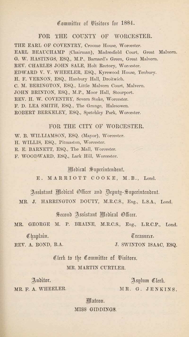 Committee of Visitors for 1884. FOR THE COUNTY OF WORCESTER. TIIE EARL OF COVENTRY, Croome House, Worcester. EARL BEAUCHAMP (Chairman), Madresfield Court, Great Malvern. G. W. HASTINGS, ESQ., M.P., Barnard’s Green, Great Malvern. REV. CHARLES JOHN SALE, Holt Rectory, Worcester. EDWARD V. V. WHEELER, ESQ., Kyrewood House, Tenbury. H. F. VERNON, ESQ., Hanbury Hall, Droitwich. C. M. BERINGTON, ESQ., Little Malvern Court, Malvern. JOHN BRINTON, ESQ., M.P., Moor Hall, Stourport. REV. H. W. COVENTRY, Severn Stoke, Worcester. F. D. LEA SMITH, ESQ., The Grange, Halesowen. ROBERT BERKELEY, ESQ., Spetchley Park, Worcester. FOR THE CITY OF WORCESTER. W. B. WILLIAMSON, ESQ. (Mayor), Worcester. H. WILLIS, ESQ., Pitmaston, Worcester. R. E. BARNETT, ESQ,, The Mall, Worcester. F. WOODWWRD, ESQ., Lark Hill, Worcester. Hlcbical u{JcrinlcnbcnL E. MARRIOTT COOKE, M.B., Lond. Assistant JITebical Officer anb (Uepat g-J$uperiut eabent. MR. J. HARRINGTON DOUTY, M.R.C.S., Eng, L.S.A, Lond. JSeroab ^Rcbitai Officer. MR. GEORGE M. P. BRAINE, M.R.C.S, Eng, L.R.C.P, Lond. Cljaplahr. Creasarer. REV. A. BOND, B.A. J. SWINTON ISAAC, ESQ. Clerk .to tlje Committee of Suitors. MR. MARTIN CURTLER, J^abxtor. glsglam Clerk. MR. F. A. WHEELER, MR. G. JENKINS, IJtafrom MISS GIDDINGS.