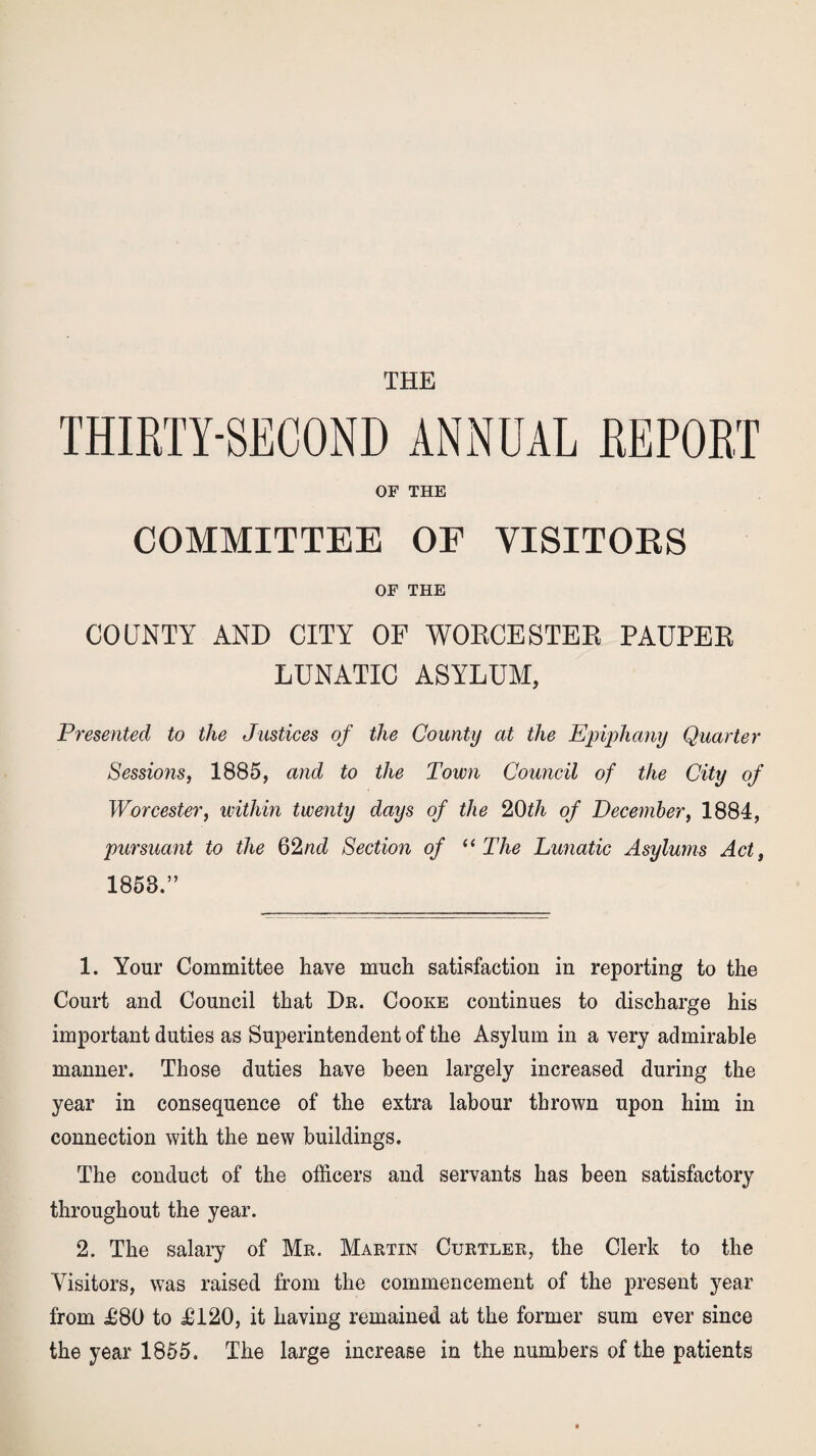 THE THIRTY-SECOND ANNUAL REPORT OF THE COMMITTEE OE VISITORS OF THE COUNTY AND CITY OF WORCESTER PAUPER LUNATIC ASYLUM, Presented to the Justices of the County at the Epiphany Quarter Sessions, 1885, and to the Town Council of the City of Worcester, within twenty days of the 20th of December, 1884, pursuant to the 62nd Section of “ The Lunatic Asylums Act, 1853.” 1. Your Committee have much satisfaction in reporting to the Court and Council that Dr. Cooke continues to discharge his important duties as Superintendent of the Asylum in a very admirable manner. Those duties have been largely increased during the year in consequence of the extra labour thrown upon him in connection with the new buildings. The conduct of the officers and servants has been satisfactory throughout the year. 2. The salary of Mr. Martin Curtler, the Clerk to the Visitors, was raised from the commencement of the present year from £80 to £120, it having remained at the former sum ever since the year 1855. The large increase in the numbers of the patients