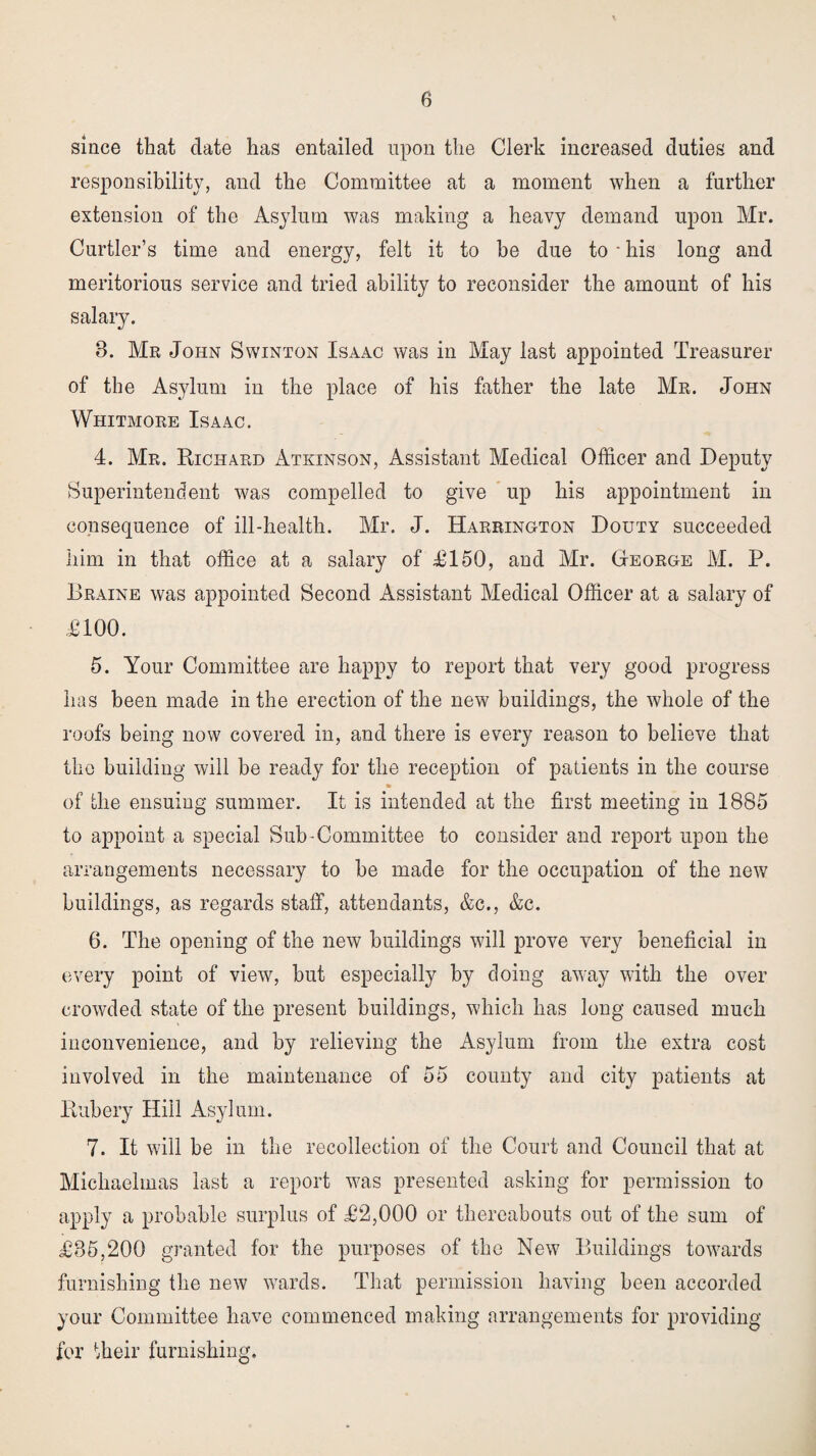 since that date has entailed upon the Clerk increased duties and responsibility, and the Committee at a moment when a further extension of the Asylum was making a heavy demand upon Mr. Curtler’s time and energy, felt it to he due to * his long and meritorious service and tried ability to reconsider the amount of his salary. 8. Mr John Swinton Isaac was in May last appointed Treasurer of the Asylum in the place of his father the late Mr. John Whitmore Isaac. 4. Mr. Richard Atkinson, Assistant Medical Officer and Deputy Superintendent was compelled to give up his appointment in consequence of ill-health. Mr. J. Harrington Douty succeeded him in that office at a salary of £150, and Mr. (xeorge M. P. Braine was appointed Second Assistant Medical Officer at a salary of £100. 5. Your Committee are happy to report that very good progress has been made in the erection of the new buildings, the whole of the roofs being now covered in, and there is every reason to believe that the building will be ready for the reception of patients in the course of the ensuing summer. It is intended at the first meeting in 1885 to appoint a special Sub-Committee to consider and report upon the arrangements necessary to he made for the occupation of the new buildings, as regards staff, attendants, &c., &c. 6. The opening of the new buildings will prove very beneficial in every point of view, but especially by doing away with the over crowded state of the present buildings, which has long caused much inconvenience, and by relieving the Asylum from the extra cost involved in the maintenance of 55 county and city patients at Rubery Hill Asylum. 7. It will be in the recollection of the Court and Council that at Michaelmas last a report was presented asking for permission to apply a probable surplus of £2,000 or thereabouts out of the sum of £85,200 granted for the purposes of the New Buildings towards furnishing the new wards. That permission having been accorded your Committee have commenced making arrangements for providing for their furnishing.