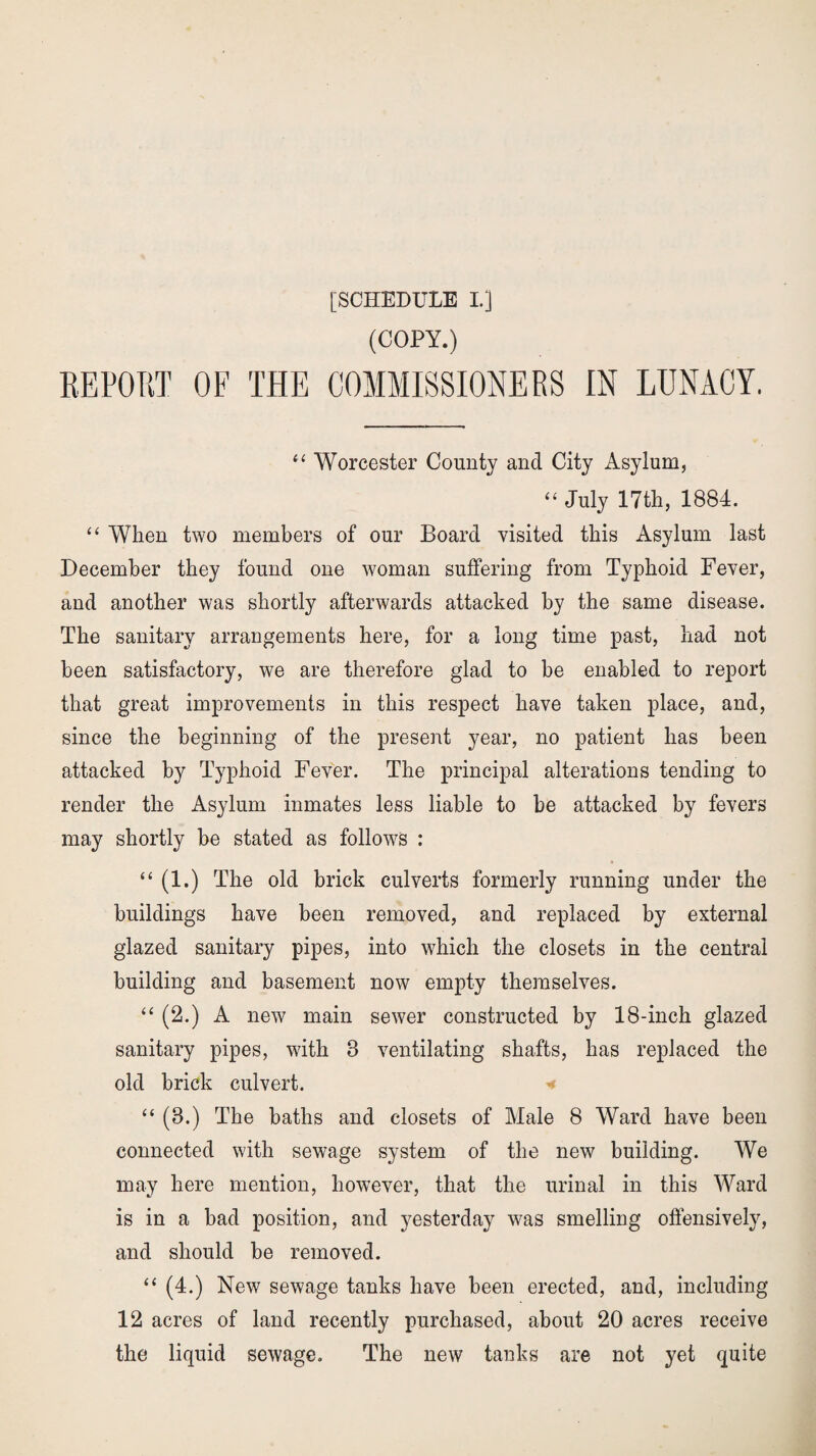 (COPY.) REPORT OF THE COMMISSIONERS IN LUNACY. “ Worcester County and City Asylum, “ July 17th, 1884. “ When two members of our Board visited this Asylum last December they found one woman suffering from Typhoid Fever, and another was shortly afterwards attacked by the same disease. The sanitary arrangements here, for a long time past, had not been satisfactory, we are therefore glad to be enabled to report that great improvements in this respect have taken place, and, since the beginning of the present year, no patient has been attacked by Typhoid Fever. The principal alterations tending to render the Asylum inmates less liable to he attacked by fevers may shortly he stated as follows : “ (1.) The old brick culverts formerly running under the buildings have been removed, and replaced by external glazed sanitary pipes, into which the closets in the central building and basement now empty themselves. “ (2.) A new main sewer constructed by 18-inch glazed sanitary pipes, with 8 ventilating shafts, has replaced the old brick culvert. * “ (8.) The baths and closets of Male 8 Ward have been connected with sewage system of the new building. We may here mention, however, that the urinal in this Ward is in a had position, and yesterday was smelling offensively, and should he removed. “ (4.) New sewage tanks have been erected, and, including 12 acres of land recently purchased, about 20 acres receive the liquid sewage. The new tanks are not yet quite