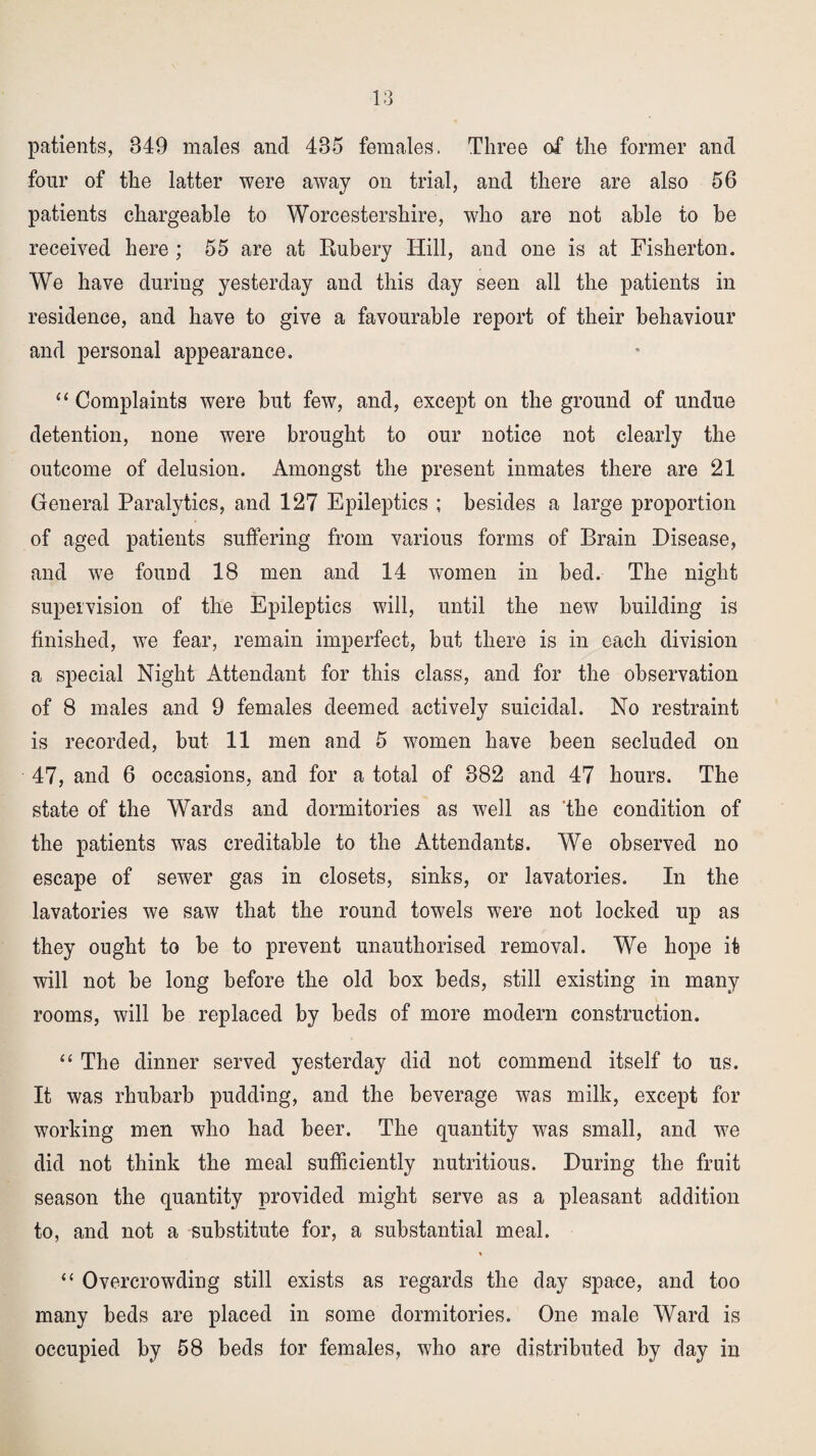 patients, 849 males and 435 females. Three of the former and four of the latter were away on trial, and there are also 56 patients chargeable to Worcestershire, who are not able to be received here ; 55 are at Rubery Hill, and one is at Fisherton. We have duriug yesterday and this day seen all the patients in residence, and have to give a favourable report of their behaviour and personal appearance. “ Complaints were but few, and, except on the ground of undue detention, none were brought to our notice not clearly the outcome of delusion. Amongst the present inmates there are 21 General Paralytics, and 127 Epileptics ; besides a large proportion of aged patients suffering from various forms of Brain Disease, and we found 18 men and 14 women in bed. The night supervision of the Epileptics will, until the new building is finished, we fear, remain imperfect, but there is in each division a special Night Attendant for this class, and for the observation of 8 males and 9 females deemed actively suicidal. No restraint is recorded, but 11 men and 5 women have been secluded on 47, and 6 occasions, and for a total of 382 and 47 hours. The state of the Wards and dormitories as well as the condition of the patients was creditable to the Attendants. We observed no escape of sewer gas in closets, sinks, or lavatories. In the lavatories we saw that the round towels were not locked up as they ought to be to prevent unauthorised removal. We hope it will not be long before the old box beds, still existing in many rooms, will be replaced by beds of more modern construction. “ The dinner served yesterday did not commend itself to us. It was rhubarb pudding, and the beverage was milk, except for working men who had beer. The quantity was small, and we did not think the meal sufficiently nutritious. During the fruit season the quantity provided might serve as a pleasant addition to, and not a substitute for, a substantial meal. * “ Overcrowding still exists as regards the day space, and too many beds are placed in some dormitories. One male Ward is occupied by 58 beds for females, who are distributed by day in