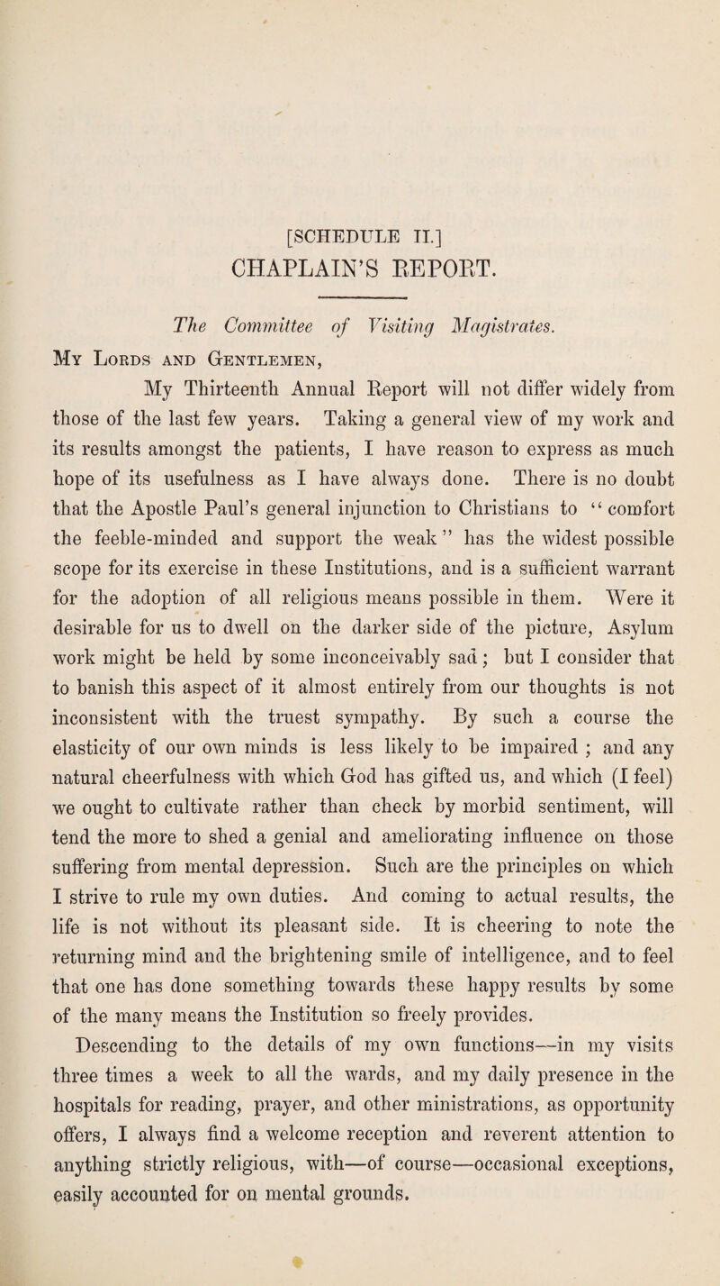 CHAPLAIN’S BEPOBT. The Committee of Visiting Magistrates. My Lords and Gentlemen, My Thirteenth Annual Report will not differ widely from those of the last few years. Taking a general view of my work and its results amongst the patients, I have reason to express as much hope of its usefulness as I have always done. There is no doubt that the Apostle Paul’s general injunction to Christians to “ comfort the feeble-minded and support the weak ” has the widest possible scope for its exercise in these Institutions, and is a sufficient warrant for the adoption of all religious means possible in them. Were it desirable for us to dwell on the darker side of the picture, Asylum work might be held by some inconceivably sad; hut I consider that to banish this aspect of it almost entirely from our thoughts is not inconsistent with the truest sympathy. By such a course the elasticity of our own minds is less likely to he impaired ; and any natural cheerfulness with which God has gifted us, and which (I feel) we ought to cultivate rather than check by morbid sentiment, will tend the more to shed a genial and ameliorating influence on those suffering from mental depression. Such are the principles on which I strive to rule my own duties. And coming to actual results, the life is not without its pleasant side. It is cheering to note the returning mind and the brightening smile of intelligence, and to feel that one has done something towards these happy results by some of the many means the Institution so freely provides. Descending to the details of my own functions—in my visits three times a week to all the wards, and my daily presence in the hospitals for reading, prayer, and other ministrations, as opportunity offers, I always find a welcome reception and reverent attention to anything strictly religious, with—of course—occasional exceptions, easily accounted for on mental grounds.