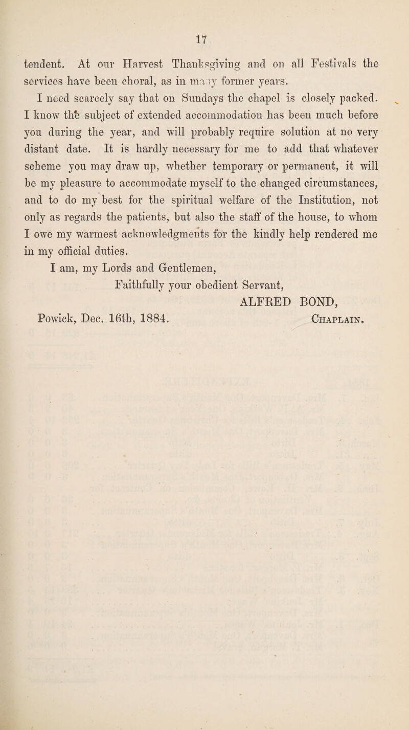 tendent. At our Harvest Thanksgiving and on all Festivals the services have been choral, as in many former years. I need scarcely say that on Sundays the chapel is closely packed. I know tlih subject of extended accommodation has been much before you during the year, and will probably require solution at no very distant date. It is hardly necessary for me to add that whatever scheme you may draw up, whether temporary or permanent, it will he my pleasure to accommodate myself to the changed circumstances, and to do my best for the spiritual welfare of the Institution, not only as regards the patients, but also the staff of the house, to whom I owe my warmest acknowledgments for the kindly help rendered me in my official duties. I am, my Lords and Gentlemen, Faithfully your obedient Servant, ALFRED BOND, Chaplain, Powick, Dec. 16th, 1884.