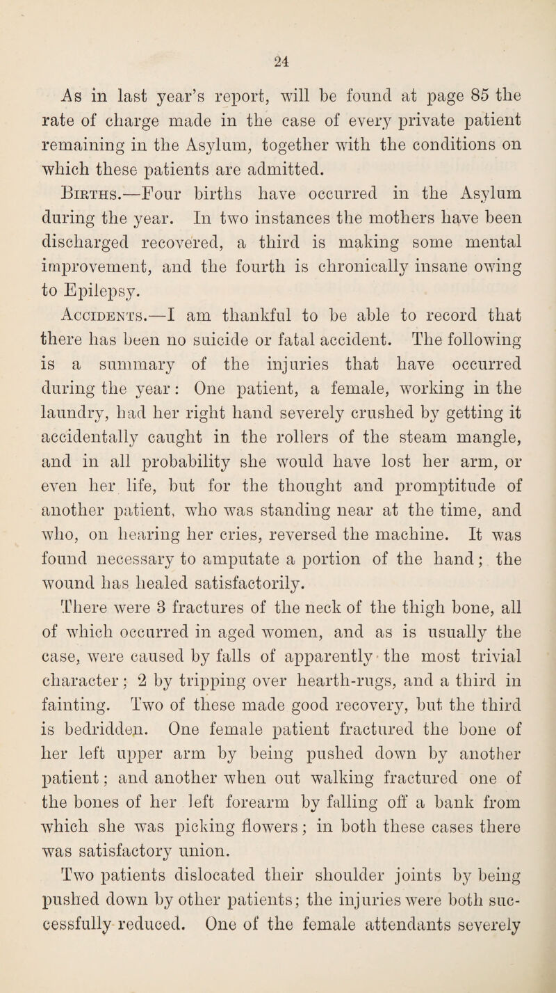 As in last year’s report, will be found at page 85 the rate of charge made in the case of every private patient remaining in the Asylum, together with the conditions on which these patients are admitted. Births.—Four births have occurred in the Asylum during the year. In two instances the mothers have been discharged recovered, a third is making some mental improvement, and the fourth is chronically insane owing to Epilepsy. Accidents.—I am thankful to be able to record that there has been no suicide or fatal accident. The following is a summary of the injuries that have occurred during the year: One patient, a female, working in the laundry, had her right hand severely crushed by getting it accidentally caught in the rollers of the steam mangle, and in all probability she would have lost her arm, or even her life, but for the thought and promptitude of another patient, who was standing near at the time, and who, on hearing her cries, reversed the machine. It was found necessary to amputate a portion of the hand; the wound has healed satisfactorily. There were 8 fractures of the neck of the thigh bone, all of which occurred in aged women, and as is usually the case, were caused by falls of apparently the most trivial character; 2 by tripping over hearth-rugs, and a third in fainting. Two of these made good recovery, but the third is bedridden. One female patient fractured the bone of her left upper arm by being pushed down by another patient; and another when out walking fractured one of the bones of her left forearm by falling off a bank from which she was picking flowers; in both these cases there was satisfactory union. Two patients dislocated their shoulder joints by being pushed down by other patients; the injuries were both suc¬ cessfully reduced. One of the female attendants severely