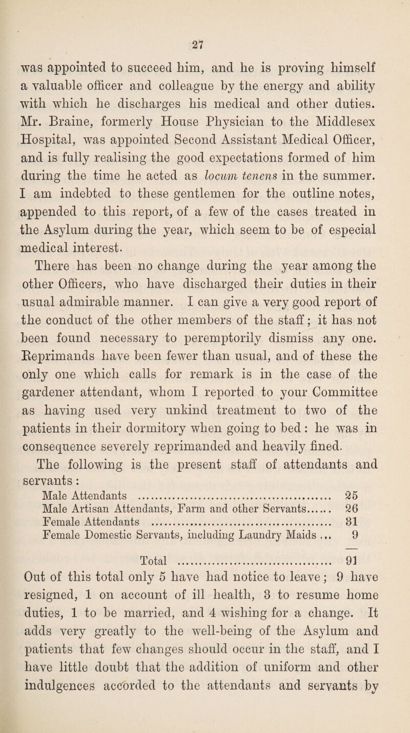 was appointed to succeed him, and he is proving himself a valuable officer and colleague by the energy and ability with which he discharges his medical and other duties. Mr. Braine, formerly House Physician to the Middlesex Hospital, was appointed Second Assistant Medical Officer, and is fully realising the good expectations formed of him during the time he acted as locum tenens in the summer. I am indebted to these gentlemen for the outline notes, appended to this report, of a few of the cases treated in the Asylum during the year, which seem to be of especial medical interest. There has been no change during the year among the other Officers, who have discharged their duties in their usual admirable manner. I can give a very good report of the conduct of the other members of the staff; it has not been found necessary to peremptorily dismiss any one. Reprimands have been fewer than usual, and of these the only one which calls for remark is in the case of the gardener attendant, whom I reported to your Committee as having used very unkind treatment to two of the patients in their dormitory when going to bed : he was in consequence severely reprimanded and heavily fined. The following is the present staff of attendants and servants: Male Attendants ........ 25 Male Artisan Attendants, Farm and other Servants. 26 Female Attendants . 31 Female Domestic Servants, including Laundry Maids ... 9 Total . 91 Out of this total only 5 have had notice to leave; 9 have resigned, 1 on account of ill health, 3 to resume home duties, 1 to be married, and 4 wishing for a change. It adds very greatly to the well-being of the Asylum and patients that few changes should occur in the staff, and I have little doubt that the addition of uniform and other indulgences accorded to the attendants and servants by