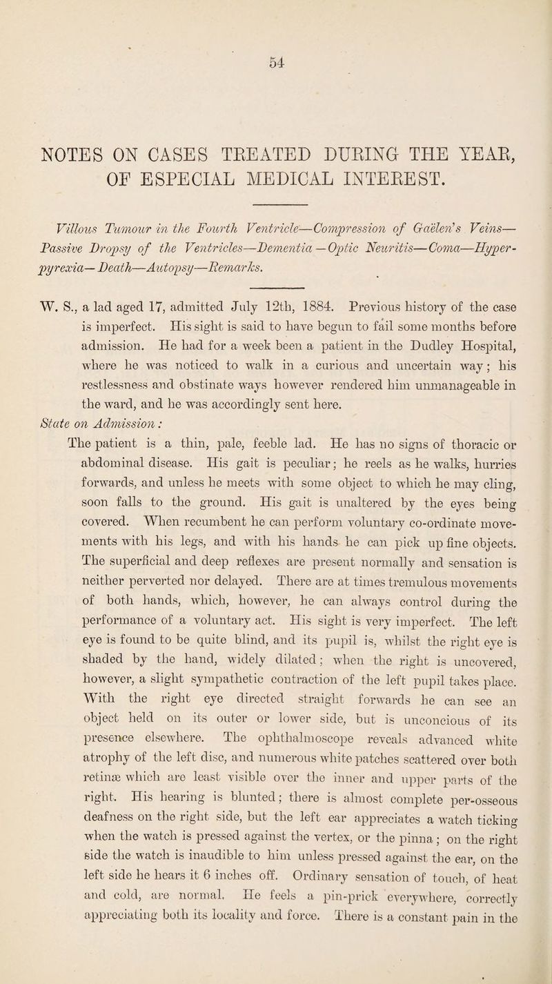 NOTES ON CASES TREATED DURING THE YEAR, OF ESPECIAL MEDICAL INTEREST. Villous Tumour in the Fourth Ventricle—Compression of Gaelen’s Veins— Passive Dropsy of the Ventricles—Dementia—Optic Neuritis—Coma—Hyper¬ pyrexia— Death—A utopsy—Demarks. W. S., a lad aged 17, admitted July 12th, 1884. Previous history of the case is imperfect. His sight is said to have begun to fail some months before admission. He had for a week been a patient in the Dudley Hospital, where he was noticed to walk in a curious and uncertain way; his restlessness and obstinate ways however rendered him unmanageable in the ward, and he was accordingly sent here. State on Admission: The patient is a thin, pale, feeble lad. He has no signs of thoracic or abdominal disease. His gait is peculiar; he reels as he walks, hurries forwards, and unless he meets with some object to which he may cling, soon falls to the ground. His gait is unaltered by the eyes being covered. When recumbent he can perform voluntary co-ordinate move¬ ments with his legs, and with his hands he can pick up fine objects. The superficial and deep reflexes are present normally and sensation is neither perverted nor delayed. There are at times tremulous movements of both hands, which, however, he can always control during the performance of a voluntary act. His sight is very imperfect. The left eye is found to be quite blind, and its pupil is, whilst the right eye is shaded by the hand, widely dilated; when the right is uncovered, however, a slight sympathetic contraction of the left pupil takes place. With the right eye directed straight forwards he can see an object held on its outer or lower side, but is unconcious of its presence elsewhere. The ophthalmoscope reveals advanced white atrophy of the left disc, and numerous white patches scattered over both retinae which are least visible over the inner and upper parts of the right. His hearing is blunted; there is almost complete per-osseous deafness on the right side, but the left ear appreciates a watch ticking when the watch is pressed against the vertex, or the pinna; on the right side the watch is inaudible to him unless pressed against the ear, on the left side he hears it 6 inches off. Ordinary sensation of touch, of heat and cold, are normal. He feels a pin-prick everywhere, correctly appreciating both its locality and force. There is a constant pain in the