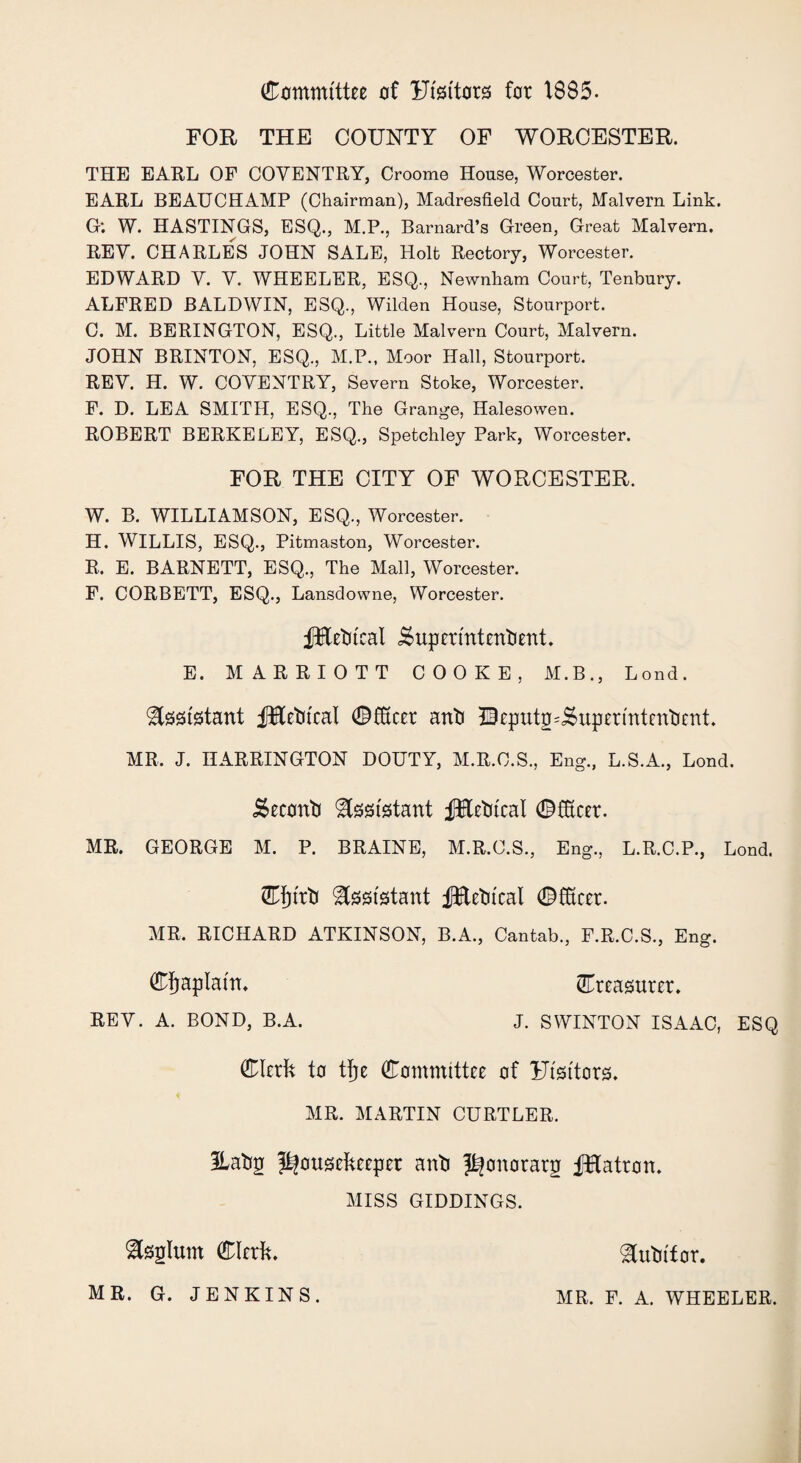 Committee of Ffsttors for 1885. FOR THE COUNTY OF WORCESTER. THE EARL OF COVENTRY, Croome House, Worcester. EARL BEAUCHAMP (Chairman), Madresfield Court, Malvern Link. G: W. HASTINGS, ESQ., M.P., Barnard’s Green, Great Malvern. REV. CHARLES JOHN SALE, Holt Rectory, Worcester. EDWARD V. V. WHEELER, ESQ., Newnham Court, Tenbury. ALFRED BALDWIN, ESQ., Wilden House, Stourport. C. M. BERINGTON, ESQ., Little Malvern Court, Malvern. JOHN BRINTON, ESQ., M.P., Moor Hall, Stourport. REV. H. W. COVENTRY, Severn Stoke, Worcester. F. D. LEA SMITH, ESQ., The Grange, Halesowen. ROBERT BERKELEY, ESQ., Spetchley Park, Worcester. FOR THE CITY OF WORCESTER. W. B. WILLIAMSON, ESQ., Worcester. H. WILLIS, ESQ., Pitmaston, Worcester. R. E. BARNETT, ESQ., The Mall, Worcester. F. CORBETT, ESQ., Lansdowne, Worcester. fltetu'eat ^upermtentient. E. MARRIOTT COOKE, M.B., Lond. Assistant JRetueal CfScer anti Qcpxitg^upcrmtentient. MR. J. HARRINGTON DOUTY, M.R.C.S., Eng., L.S.A., Lond. i&eecmti Assistant fiKetueal CfEeer. MR. GEORGE M. P. BRAINE, M.R.C.S., Eng., L.R.C.P., Lond. Cfjtrti Assistant JfRetucal ©ffteer. MR, RICHARD ATKINSON, B.A., Cantab., F.R.C.S., Eng. Chaplain. Creasurer, REV. A. BOND, B.A. J. SWINTON ISAAC, ESQ Clerk to tfje Committee of Ftst'tors, MR. MARTIN CURTLER. ilatip housekeeper antj h°norar2 fKatron. MISS GIDDINGS. Sfegfom Clerk, tutor. MR. G. JENKINS. MR, F. A. WHEELER.