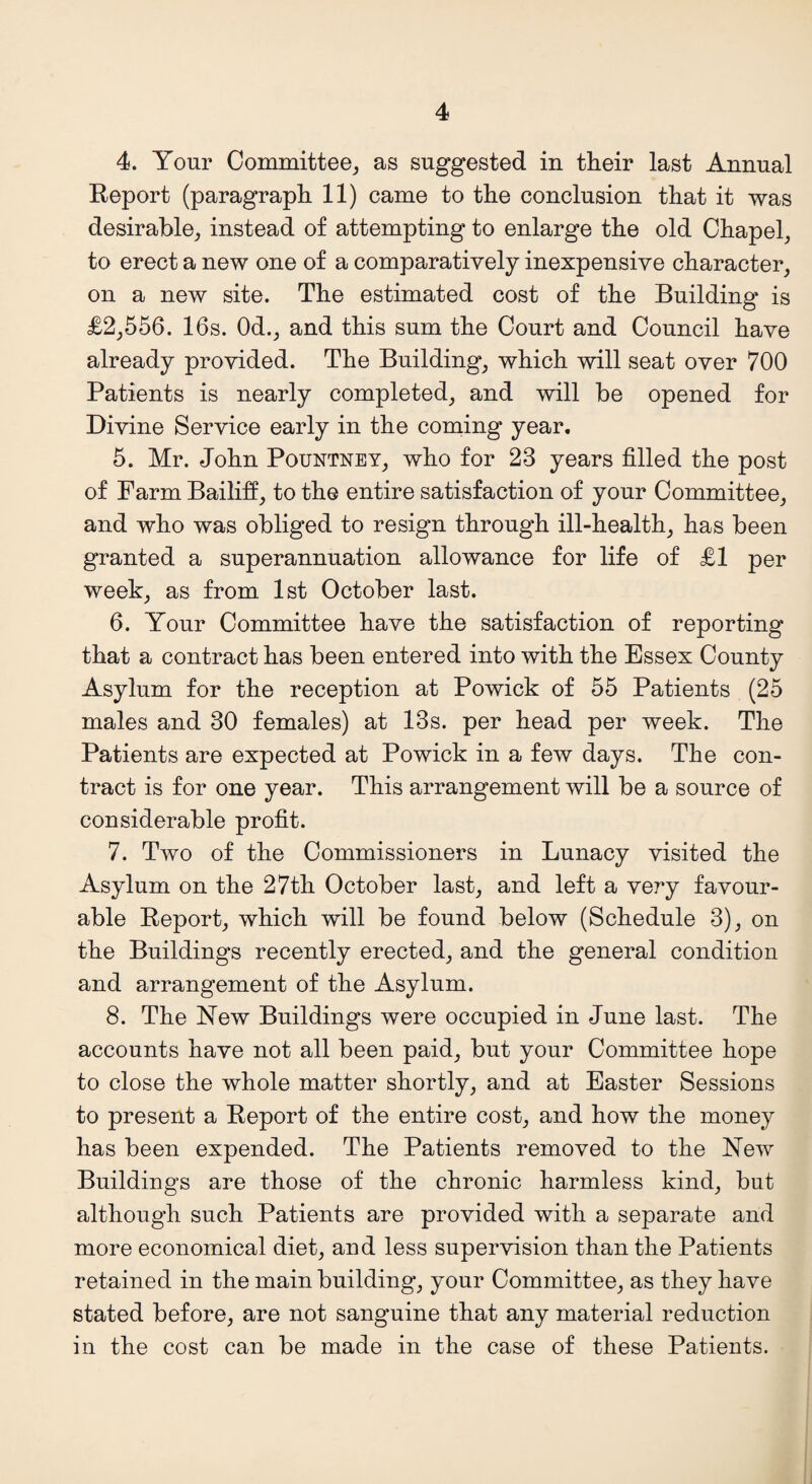 4. Your Committee, as suggested in their last Annual Report (paragraph 11) came to the conclusion that it was desirable, instead of attempting to enlarge the old Chapel, to erect a new one of a comparatively inexpensive character, on a new site. The estimated cost of the Building is £2,556. 16s. Od., and this sum the Court and Council have already provided. The Building, which will seat over 700 Patients is nearly completed, and will be opened for Divine Service early in the coming year. 5. Mr. John Pountney, who for 23 years filled the post of Farm Bailiff, to the entire satisfaction of your Committee, and who was obliged to resign through ill-health, has been granted a superannuation allowance for life of £1 per week, as from 1st October last. 6. Your Committee have the satisfaction of reporting that a contract has been entered into with the Essex County Asylum for the reception at Powick of 55 Patients (25 males and 30 females) at 13s. per head per week. The Patients are expected at Powick in a few days. The con¬ tract is for one year. This arrangement will be a source of considerable profit. 7. Two of the Commissioners in Lunacy visited the Asylum on the 27th October last, and left a very favour¬ able Report, which will be found below (Schedule 3), on the Building's recently erected, and the general condition and arrangement of the Asylum. 8. The New Buildings were occupied in June last. The accounts have not all been paid, but your Committee hope to close the whole matter shortly, and at Easter Sessions to present a Report of the entire cost, and how the money has been expended. The Patients removed to the New Buildings are those of the chronic harmless kind, but although such Patients are provided with a separate and more economical diet, and less supervision than the Patients retained in the main building', your Committee, as they have stated before, are not sanguine that any material reduction in the cost can be made in the case of these Patients.