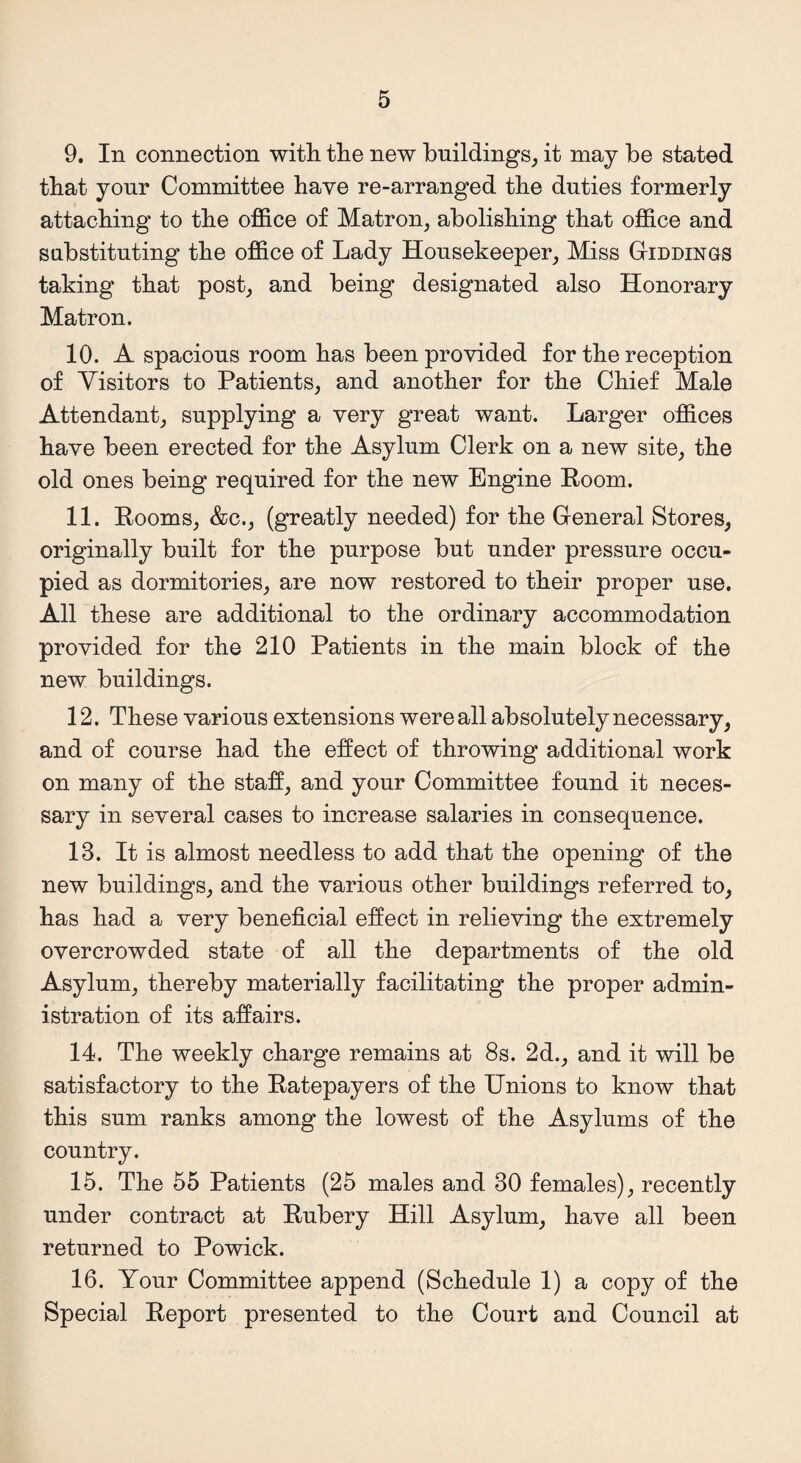 9. In connection with the new buildings, it may be stated that yonr Committee have re-arranged the duties formerly attaching to the office of Matron, abolishing that office and substituting the office of Lady Housekeeper, Miss Giddings taking that post, and being designated also Honorary Matron. 10. A spacious room has been provided for the reception of Visitors to Patients, and another for the Chief Male Attendant, supplying a very great want. Larger offices have been erected for the Asylum Clerk on a new site, the old ones being required for the new Engine Room. 11. Rooms, &c., (greatly needed) for the General Stores, originally built for the purpose but under pressure occu¬ pied as dormitories, are now restored to their proper use. All these are additional to the ordinary accommodation provided for the 210 Patients in the main block of the new buildings. 12. These various extensions were all absolutely necessary, and of course had the effect of throwing additional work on many of the staff, and your Committee found it neces¬ sary in several cases to increase salaries in consequence. 13. It is almost needless to add that the opening of the new buildings, and the various other buildings referred to, has had a very beneficial effect in relieving the extremely overcrowded state of all the departments of the old Asylum, thereby materially facilitating the proper admin¬ istration of its affairs. 14. The weekly charge remains at 8s. 2d., and it will be satisfactory to the Ratepayers of the Unions to know that this sum ranks among the lowest of the Asylums of the country. 15. The 55 Patients (25 males and 30 females), recently under contract at Rubery Hill Asylum, have all been returned to Powick. 16. Your Committee append (Schedule 1) a copy of the Special Report presented to the Court and Council at