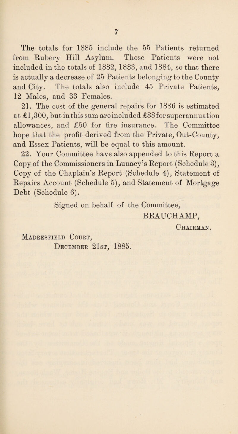 The totals for 1885 include the 55 Patients returned from Rubery Hill Asylum. These Patients were not included in the totals of 1882, 1883, and 1884, so that there is actually a decrease of 25 Patients belonging to the County and City. The totals also include 45 Private Patients, 12 Males, and 33 Females. 21. The cost of the general repairs for 1886 is estimated at £1,300, but in this sum are included £88 for superannuation allowances, and £50 for fire insurance. The Committee hope that the profit derived from the Private, Out-County, and Essex Patients, will be equal to this amount. 22. Your Committee have also appended to this Report a Copy of the Commissioners in Lunacy’s Report (Schedule 3), Copy of the Chaplain’s Report (Schedule 4), Statement of Repairs Account (Schedule 5), and Statement of Mortgage Debt (Schedule 6). Signed on behalf of the Committee, BEAUCHAMP, Chairman. Madreseield Court, December 21st, 1885.