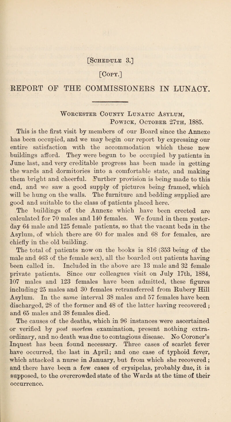 [Copy.] REPORT OF THE COMMISSIONERS IN LUNACY. Worcester County Lunatic Asylum, Powick, October 27th, 1885. This is the first visit by members of our Board since the Annexe has been occupied, and we may begin our report by expressing our entire satisfaction with the accommodation which these new buildings afford. They were begun to be occupied by patients in June last, and very creditable progress has been made in getting the wards and dormitories into a comfortable state, and making them bright and cheerful. Further provision is being made to this end, and we saw a good supply of pictures being framed, which will be hung on the walls. The furniture and bedding supplied are good and suitable to the class of patients placed here. The buildings of the Annexe which have been erected are calculated for 70 males and 140 females. We found in them yester¬ day 64 male and 125 female patients, so that the vacant beds in the Asylum, of which there are 60 for males and 68 for females, are chiefly in the old building. The total of patients now on the books is 816 (353 being of the male and 463 of the female sex), all the boarded out patients having been called in. Included in the above are 13 male and 32 female private patients. Since our colleagues visit on July 17th, 1884, 107 males and 123 females have been admitted, these figures including 25 males and 30 females retransferred from Rubery Hill Asylum. In the same interval 38 males and 57 females have been discharged, 28 of the former and 48 of the latter having recovered ; and 65 males and 38 females died. The causes of the deaths, which in 96 instances were ascertained or verified by post mortem examination, present nothing extra¬ ordinary, and no death was due to contagious disease. No Coroner’s Inquest has been found necessary. Three cases of scarlet fever have occurred, the last in April; and one case of typhoid fever, which attacked a nurse in January, but from which she recovered ; and there have been a few cases of erysipelas, probably due, it is supposed, to the overcrowded state of the Wards at the time of their occurrence.