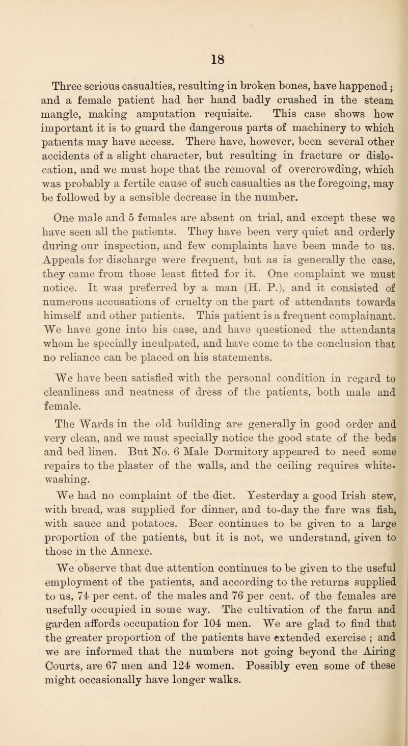 Three serious casualties, resulting in broken bones, have happened ; and a female patient had her hand badly crushed in the steam mangle, making amputation requisite. This case shows how important it is to guard the dangerous parts of machinery to which patients may have access. There have, however, been several other accidents of a slight character, but resulting in fracture or dislo¬ cation, and we must hope that the removal of overcrowding, which was probably a fertile cause of such casualties as the foregoing, may be followed by a sensible decrease in the number. One male and 5 females are absent on trial, and except these we have seen all the patients. They have been very quiet and orderly during our inspection, and few complaints have been made to us. Appeals for discharge were frequent, but as is generally the case, they came from those least fitted for it. One complaint we must notice. It was preferred by a man (H. P.), and it consisted of numerous accusations of cruelty on the part of attendants towards himself and other patients. This patient is a frequent complainant. We have gone into his case, and have questioned the attendants whom he specially inculpated, and have come to the conclusion that no reliance can be placed on his statements. We have been satisfied with the personal condition in regard to cleanliness and neatness of dress of the patients, both male and female. The Wards in the old building are generally in good order and very clean, and we must specially notice the good state of the beds and bed linen. But No. 6 Male Dormitory appeared to need some repairs to the plaster of the walls, and the ceiling requires white¬ washing. We had no complaint of the diet. Yesterday a good Irish stew, with bread, was supplied for dinner, and to-day the fare was fish, with sauce and potatoes. Beer continues to be given to a large proportion of the patients, but it is not, we understand, given to those in the Annexe. We observe that due attention continues to be given to the useful employment of the patients, and according to the returns supplied to us, 71 per cent, of the males and 76 per cent, of the females are usefully occupied in some way. The cultivation of the farm and garden affords occupation for 104 men. We are glad to find that the greater proportion of the patients have extended exercise ; and we are informed that the numbers not going beyond the Airing Courts, are 67 men and 124 women. Possibly even some of these might occasionally have longer walks.