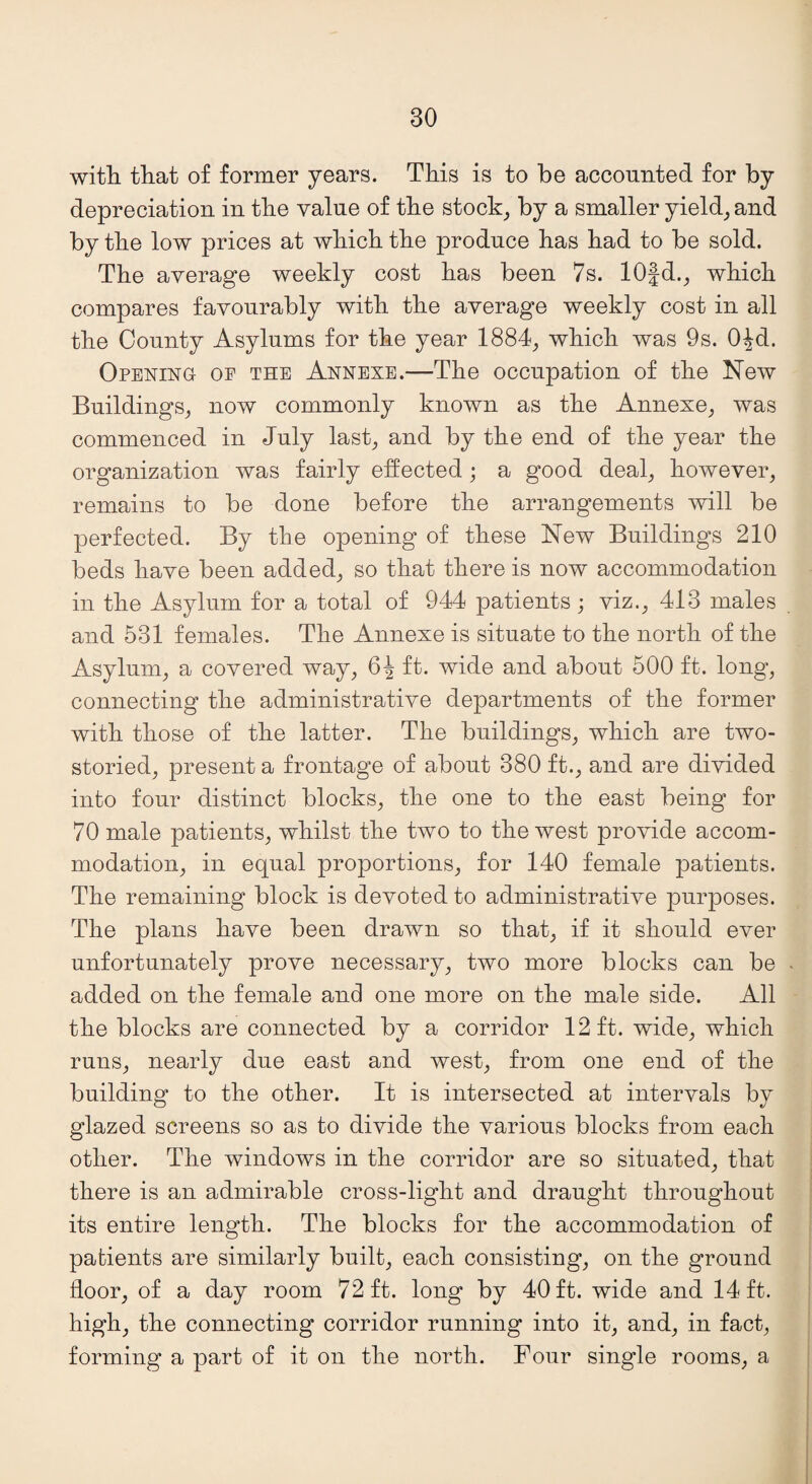 with that of former years. This is to be accounted for by depreciation in the value of the stock, by a smaller yield, and by the low prices at which the produce has had to be sold. The average weekly cost has been 7s. 10fd., which compares favourably with the average weekly cost in all the County Asylums for the year 1884, which was 9s. OJd. Opening oe the Annexe.—The occupation of the New Buildings, now commonly known as the Annexe, was commenced in July last, and by the end of the year the organization was fairly effected ; a good deal, however, remains to be done before the arrangements will be perfected. By the opening of these New Buildings 210 beds have been added, so that there is now accommodation in the Asylum for a total of 944 patients; viz., 413 males and 531 females. The Annexe is situate to the north of the Asylum, a covered way, 6^ ft. wide and about 500 ft. long, connecting the administrative departments of the former with those of the latter. The buildings, which are two- storied, present a frontage of about 380 ft., and are divided into four distinct blocks, the one to the east being for 70 male patients, whilst the two to the west provide accom¬ modation, in equal proportions, for 140 female patients. The remaining block is devoted to administrative purposes. The plans have been drawn so that, if it should ever unfortunately prove necessary, two more blocks can be added on the female and one more on the male side. All the blocks are connected by a corridor 12 ft. wide, which runs, nearly due east and west, from one end of the building to the other. It is intersected at intervals by glazed screens so as to divide the various blocks from each other. The windows in the corridor are so situated, that there is an admirable cross-light and draught throughout its entire length. The blocks for the accommodation of patients are similarly built, each consisting, on the ground floor, of a day room 72 ft. long by 40 ft. wide and 14 ft. high, the connecting corridor running into it, and, in fact, forming a part of it on the north. Four single rooms, a