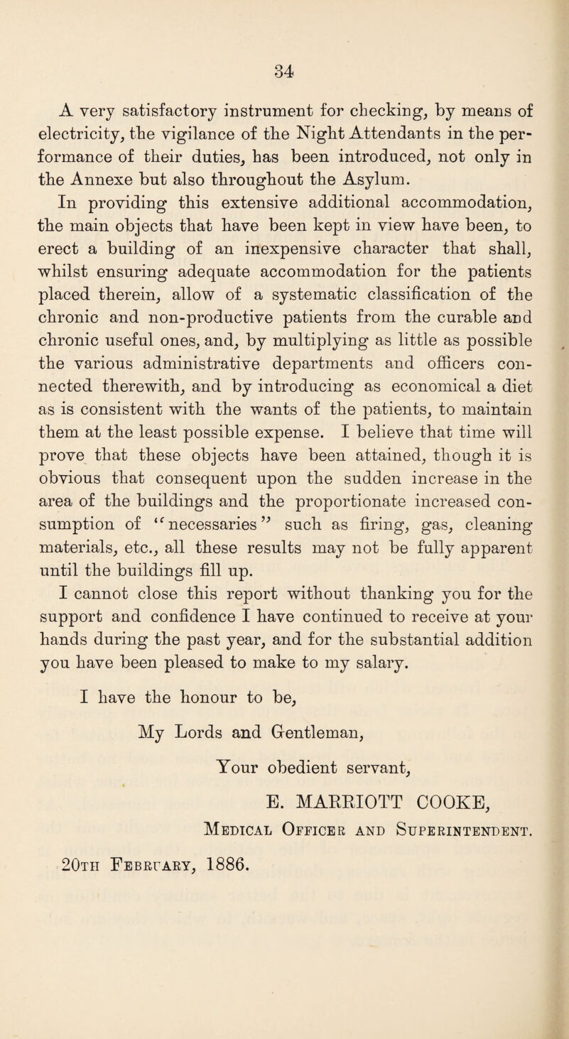A very satisfactory instrument for checking, by means of electricity, the vigilance of tlie Night Attendants in the per¬ formance of their duties, has been introduced, not only in the Annexe but also throughout the Asylum. In providing this extensive additional accommodation, the main objects that have been kept in view have been, to erect a building of an inexpensive character that shall, whilst ensuring adequate accommodation for the patients placed therein, allow of a systematic classification of the chronic and non-productive patients from the curable and chronic useful ones, and, by multiplying as little as possible the various administrative departments and officers con¬ nected therewith, and by introducing as economical a diet as is consistent with the wants of the patients, to maintain them at the least possible expense. I believe that time will prove that these objects have been attained, though it is obvious that consequent upon the sudden increase in the area of the buildings and the proportionate increased con¬ sumption of ‘f necessaries ” such as firing, gas, cleaning materials, etc., all these results may not be fully apparent until the buildings fill up. I cannot close this report without thanking you for the support and confidence I have continued to receive at your hands during the past year, and for the substantial addition you have been pleased to make to my salary. I have the honour to be, My Lords and Gentleman, Your obedient servant, E. MARRIOTT COOKE, Medical Officer and Superintendent. 20th February, 1886.