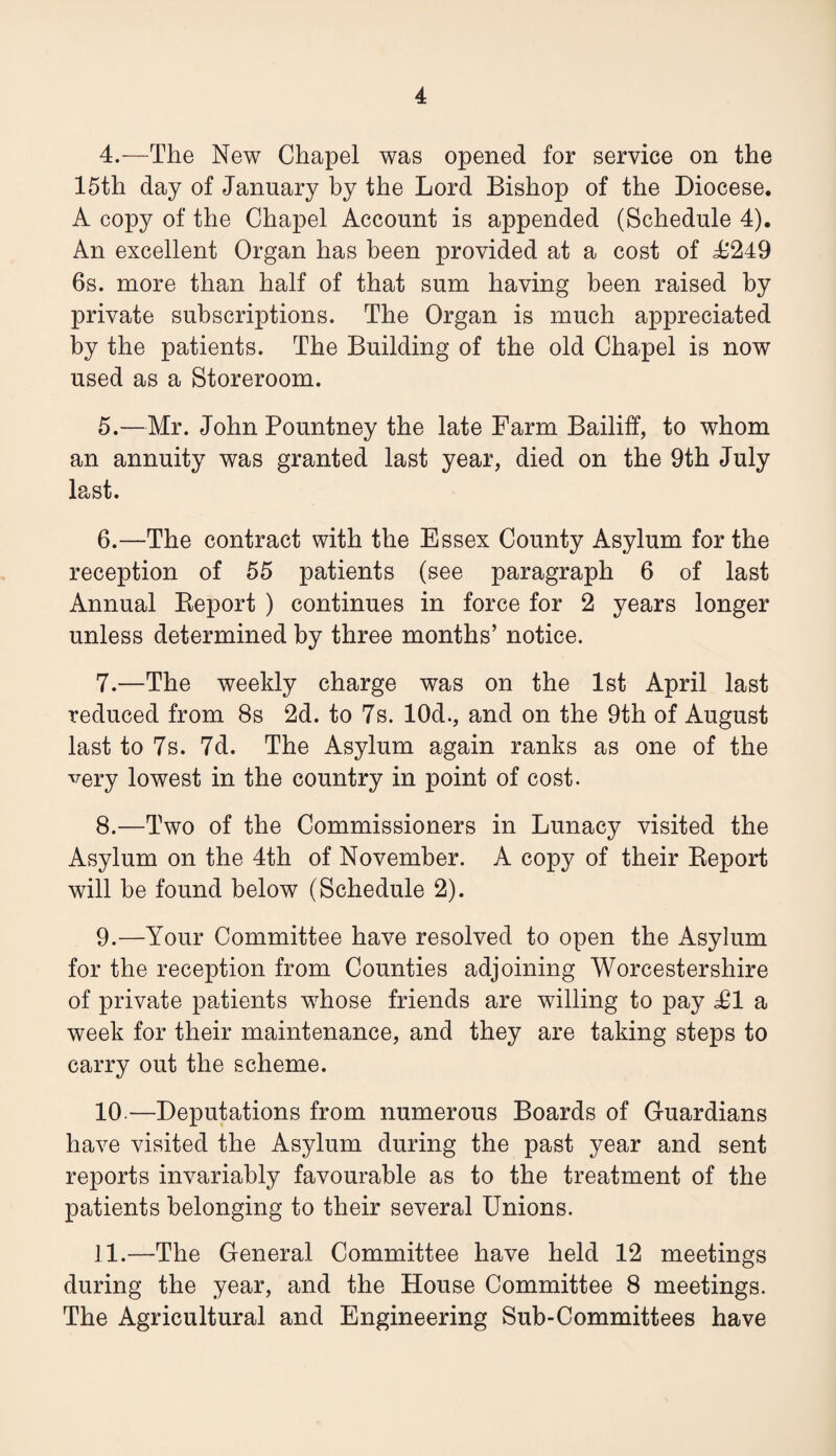 4. —The New Chapel was opened for service on the 15th day of January by the Lord Bishop of the Diocese. A copy of the Chapel Account is appended (Schedule 4). An excellent Organ has been provided at a cost of 4^249 6s. more than half of that sum having been raised by private subscriptions. The Organ is much appreciated by the patients. The Building of the old Chapel is now used as a Storeroom. 5. —Mr. John Pountney the late Farm Bailiff, to whom an annuity was granted last year, died on the 9th July last. 6. —The contract with the Essex County Asylum for the reception of 55 patients (see paragraph 6 of last Annual Keport ) continues in force for 2 years longer unless determined by three months’ notice. 7. —The weekly charge was on the 1st April last reduced from 8s 2d. to 7s. lOd., and on the 9th of August last to 7s. 7d. The Asylum again ranks as one of the very lowest in the country in point of cost. 8. —Two of the Commissioners in Lunacy visited the Asylum on the 4th of November. A copy of their Keport will be found below (Schedule 2). 9. —Your Committee have resolved to open the Asylum for the reception from Counties adjoining Worcestershire of private patients whose friends are willing to pay £1 a week for their maintenance, and they are taking steps to carry out the scheme. 10. —Deputations from numerous Boards of Guardians have visited the Asylum during the past year and sent reports invariably favourable as to the treatment of the patients belonging to their several Unions. 11. —The General Committee have held 12 meetings during the year, and the House Committee 8 meetings. The Agricultural and Engineering Sub-Committees have