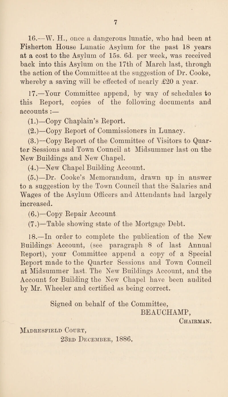 16. —W. H., once a dangerous lunatic, who had been at Fisherton House Lunatic Asylum for the past 18 years at a cost to the Asylum of 15s. 6d. per week, was received back into this Asylum on the 17th of March last, through the action of the Committee at the suggestion of Dr. Cooke, whereby a saving will be effected of nearly £20 a year. 17. —Your Committee append, by way of schedules to this Report, copies of the following documents and accounts :— (1.)—Copy Chaplain’s Report. (2.)—Copy Report of Commissioners in Lunacy. (3.)—Copy Report of the Committee of Visitors to Quar¬ ter Sessions and Town Council at Midsummer last on the New Buildings and New Chapel. (4.)—New Chapel Building Account. (5.)—Dr. Cooke’s Memorandum, drawn up in answer to a suggestion by the Town Council that the Salaries and Wages of the Asylum Officers and Attendants had largely increased. (6.)—Copy Repair Account. (7.)—Table showing state of the Mortgage Debt. 18. —In order to complete the publication of the New Buildings Account, (see paragraph 8 of last Annual Report), your Committee append a copy of a Special Report made to the Quarter Sessions and Town Council at Midsummer last. The New Buildings Account, and the Account for Building the New Chapel have been audited by Mr. Wheeler and certified as being correct. Signed on behalf of the Committee, BEAUCHAMP, Chairman. Madresfield Court, 23rd December, 1886,