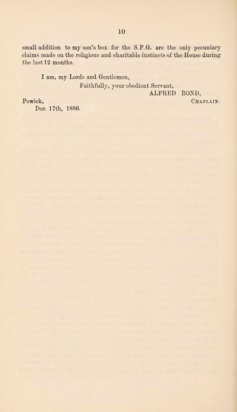 small addition to my son’s box for the S.P.G. are the only pecuniary claims made on the religious and charitable instincts of the House during the last 12 months. I am, my Lords and Gentlemen, Faithfully, your obedient Servant, ALFRED BOND, Powick, Chaplain. Dec. 17th, 1886.