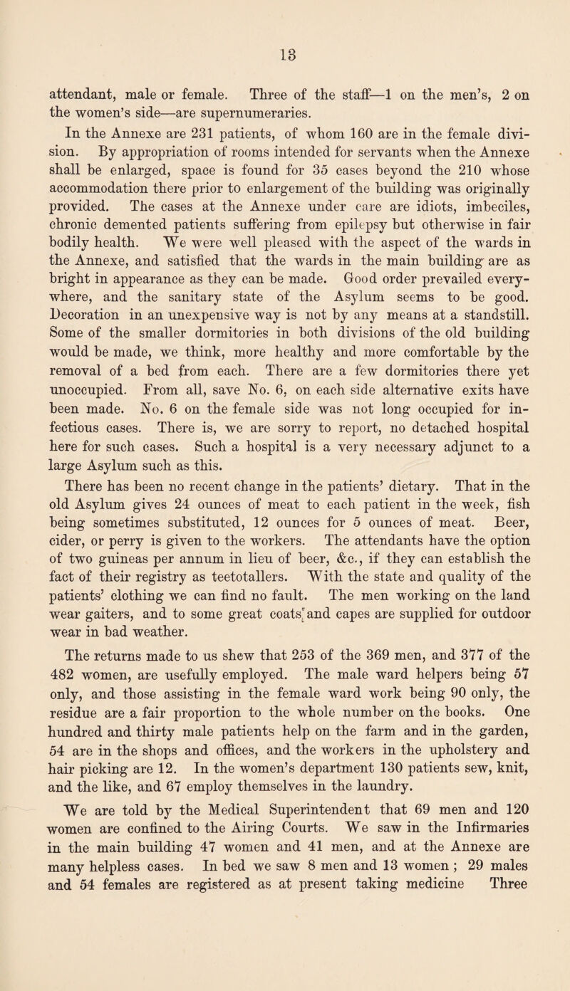 attendant, male or female. Three of the staff—1 on the men’s, 2 on the women’s side—are supernumeraries. In the Annexe are 231 patients, of whom 160 are in the female divi¬ sion. By appropriation of rooms intended for servants when the Annexe shall be enlarged, space is found for 35 cases beyond the 210 whose accommodation there prior to enlargement of the building was originally provided. The cases at the Annexe under care are idiots, imbeciles, chronic demented patients suffering from epilepsy but otherwise in fair bodily health. We were well pleased with the aspect of the wards in the Annexe, and satisfied that the wards in the main building are as bright in appearance as they can be made. Good order prevailed every¬ where, and the sanitary state of the Asylum seems to be good. Decoration in an unexpensive way is not by any means at a standstill. Some of the smaller dormitories in both divisions of the old building would be made, we think, more healthy and more comfortable by the removal of a bed from each. There are a few dormitories there yet unoccupied. From all, save No. 6, on each side alternative exits have been made. No. 6 on the female side was not long occupied for in¬ fectious cases. There is, we are sorry to report, no detached hospital here for such cases. Such a hospital is a very necessary adjunct to a large Asylum such as this. There has been no recent change in the patients’ dietary. That in the old Asylum gives 24 ounces of meat to each patient in the week, fish being sometimes substituted, 12 ounces for 5 ounces of meat. Beer, cider, or perry is given to the workers. The attendants have the option of two guineas per annum in lieu of beer, &c., if they can establish the fact of their registry as teetotallers. With the state and quality of the patients’ clothing we can find no fault. The men working on the land wear gaiters, and to some great coats'and capes are supplied for outdoor wear in bad weather. The returns made to us shew that 253 of the 369 men, and 377 of the 482 women, are usefully employed. The male ward helpers being 57 only, and those assisting in the female ward work being 90 only, the residue are a fair proportion to the whole number on the books. One hundred and thirty male patients help on the farm and in the garden, 54 are in the shops and offices, and the workers in the upholstery and hair picking are 12. In the women’s department 130 patients sew, knit, and the like, and 67 employ themselves in the laundry. We are told by the Medical Superintendent that 69 men and 120 women are confined to the Airing Courts. We saw in the Infirmaries in the main building 47 women and 41 men, and at the Annexe are many helpless cases. In bed we saw 8 men and 13 women ; 29 males and 54 females are registered as at present taking medicine Three