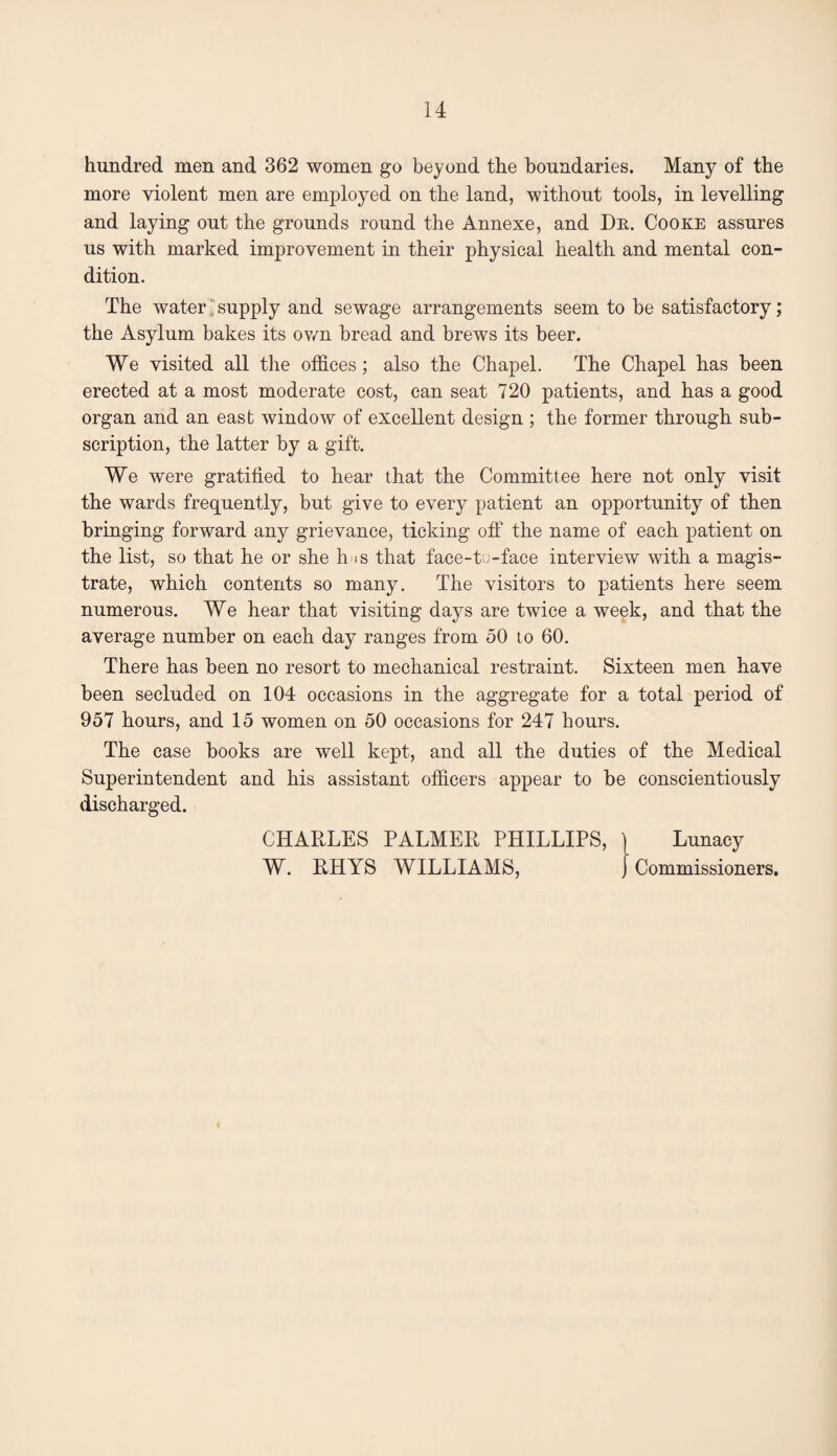 hundred men and 362 women go beyond the boundaries. Many of the more violent men are employed on the land, without tools, in levelling and laying out the grounds round the Annexe, and De. Cooxe assures us with marked improvement in their physical health and mental con¬ dition. The water 1 supply and sewage arrangements seem to be satisfactory; the Asylum bakes its ovm bread and brews its beer. We visited all the offices; also the Chapel. The Chapel has been erected at a most moderate cost, can seat 720 patients, and has a good organ and an east window of excellent design ; the former through sub¬ scription, the latter by a gift. We were gratified to hear that the Committee here not only visit the wards frequently, but give to every patient an opportunity of then bringing forward any grievance, ticking off the name of each patient on the list, so that he or she hns that face-tu-face interview with a magis¬ trate, which contents so many. The visitors to patients here seem numerous. We hear that visiting days are twice a week, and that the average number on each day ranges from 50 to 60. There has been no resort to mechanical restraint. Sixteen men have been secluded on 104 occasions in the aggregate for a total period of 957 hours, and 15 women on 50 occasions for 247 hours. The case books are well kept, and all the duties of the Medical Superintendent and his assistant officers appear to be conscientiously discharged. CHARLES PALMER PHILLIPS, ] Lunacy W. RHYS WILLIAMS, j Commissioners.