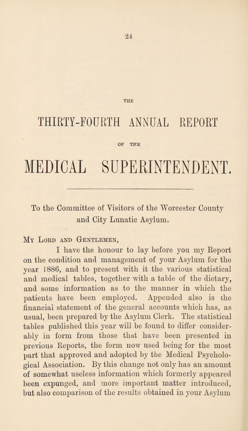 THE THIRTY-FOURTH ANNUAL REPORT OF THE MEDICAL SUPERINTENDENT. To the Committee of Visitors of the Worcester County and City Lunatic Asylum. My Lord and Gentlemen, I have the honour to lay before you my Eeport on the condition and management of your Asylum for the year 1886, and to present with it the various statistical and medical tables, together with a table of the dietary, and some information as to the manner in which the patients have been employed. Appended also is the financial statement of the general accounts which has, as usual, been prepared by the Asylum Clerk. The statistical tables published this year will be found to differ consider¬ ably in form from those that have been presented in previous Reports, the form now used being for the most part that approved and adopted by the Medical Psycholo¬ gical Association. By this change not only has an amount of somewhat useless information which formerly appeared been expunged, and more important matter introduced, but also comparison of the results obtained in your Asylum