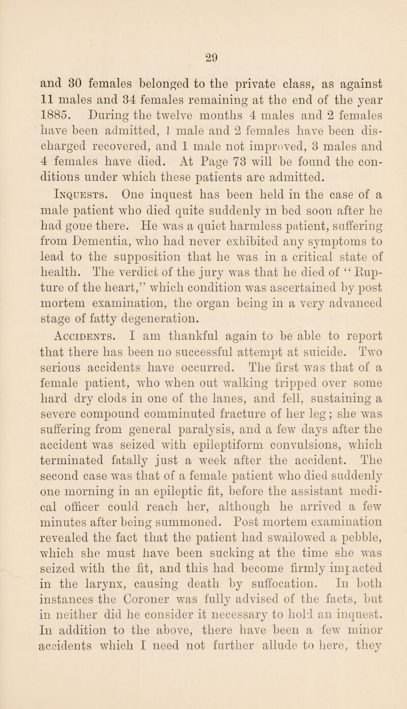 and 30 females belonged to the private class, as against 11 males and 34 females remaining at the end of the year 1885. During the twelve months 4 males and 2 females have been admitted, 1 male and 2 females have been dis¬ charged recovered, and 1 male not improved, 3 males and 4 females have died. At Page 73 will be found the con¬ ditions under which these patients are admitted. Inquests. One inquest has been held in the case of a male patient who died quite suddenly m bed soon after he had gone there. He was a quiet harmless patient, suffering from Dementia, who had never exhibited any symptoms to lead to the supposition that he was in a critical state of health. The verdict of the jury was that he died of Kup- ture of the heart,” which condition Avas ascertained by post mortem examination, the organ being in a very advanced stage of fatty degeneration. Accidents. I am thankful again to be able to report that there has been no successful attempt at suicide. Two serious accidents have occurred. The first was that of a female patient, who Avhen out walking tripped over some hard dry clods in one of the lanes, and fell, sustaining a severe compound comminuted fracture of her leg; she Avas suffering from general paralysis, and a few days after the accident Avas seized with epileptiform convulsions, which terminated fatally just a week after the accident. The second case Avas that of a female patient who died suddenly one morning in an epileptic fit, before the assistant medi¬ cal officer could reach her, although he arrived a feAV minutes after being summoned. Post mortem examination revealed the fact that the patient had SAvailowed a pebble, Avhich she must have been sucking at the time she Avas seized Avith the fit, and this had become firmly impacted in the larynx, causing death by suffocation. In both instances the Coroner was fully advised of the facts, but in neither did he consider it necessary to hold cm inquest. In addition to the above, there have been a feAV minor accidents Avhich I need not further allude to here, they