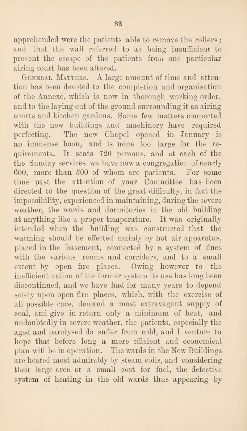 apprehended were the patients able to remove the rollers ; and that the wall referred to as being insufficient to prevent the escape of the patients from one particular airing court has been altered. General Matters. A large amount of time and atten¬ tion has been deAmted to the completion and organisation of the Annexe, which is now in thorough Avorldng order, and to the laying out of the ground surrounding it as airing courts and kitchen gardens. Some few matters connected with the new buildings and machinery have required perfecting. The new Chapel opened in January is an immense boon, and is none too large for the re¬ quirements. It seats 720 persons, and at each of the the Sunday services we have now a congregation of nearly 600, more than 500 of whom are patients. For some time past the attention of your Committee has been directed to the question of the great difficulty, in fact the impossibility, experienced in maintaining, during the severe weather, the Avards and dormitories in the old building at anything like a proper temperature. It was originally intended when the building was constructed that the warming should be effected mainly by hot air apparatus, placed in the basement, connected by a system of flues with the various rooms and corridors, and to a small extent by open fire places. OAving however to the inefficient action of the former system its use has long been discontinued, and Ave have had for many years to depend solely upon open fire places, which, with the exercise of all possible care, demand a most extravagant supply of coal, and give in return only a minimum of heat, and undoubtedly in severe weather, the patients, especially the aged and paralysed do suffer from cold, and I venture to hope that before long a more efficient and economical plan will be in operation. The Avards in the NeAv Buildings are heated most admirably by steam coils, and considering their large area at a small cost for fuel, the defective system of heating in the old wards thus appearing by