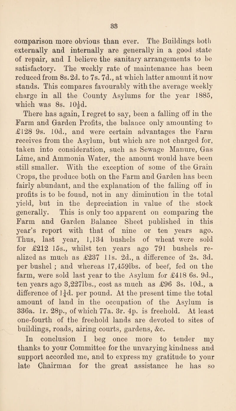 38 comparison more obvious than ever. The Buildings both externally and internally are generally in a good state of repair, and I believe the sanitary arrangements to be satisfactory. The weekly rate of maintenance has been reduced from 8s. 2d. to 7s. 7d., at which latter amount it now stands. This compares favourably with the average weekly charge in all the County Asylums for the year 1885, which was 8s. lOJd. There has again, I regret to say, been a falling off in the Farm and Garden Profits, the balance only amounting to T128 9s. lOd., and were certain advantages the Farm receives from the Asylum, but which are not charged for, taken into consideration, such as Sewage Manure, Gas Lime, and Ammonia Water, the amount would have been still smaller. With the exception of some of the Grain Crops, the produce both on the Farm and Garden has been fairly abundant, and the explanation of the falling off in profits is to be found, not in any diminution in the total yieid, but in the depreciation in value of the stock generally. This is only too apparent on comparing the Farm and Garden Balance Sheet published in this year’s report with that of nine or ten years ago. Thus, last year, 1,134 bushels of wheat were sold for T212 15s., whilst ten years ago 791 bushels re¬ alized as much as T237 11s. 2d., a difference of 2s. 3d. per bushel ; and whereas 17,4591bs. of beef, fed on the farm, were sold last year to the Asylum for T418 6s. 9d., ten years ago 8,227lbs., cost as much as T96 8s. lOd., a difference of 1 Jd. per pound. At the present time the total amount of land in the occupation of the Asylum is 386a. Ir. 28p., of which 77a. 3r. 4p. is freehold. At least one-fourth of the freehold lands are devoted to sites of buildings, roads, airing courts, gardens, &c. In conclusion I beg once more to tender my thanks to your Committee for the unvarying kindness and support accorded me, and to express my gratitude to your late Chairman for the great assistance he has so