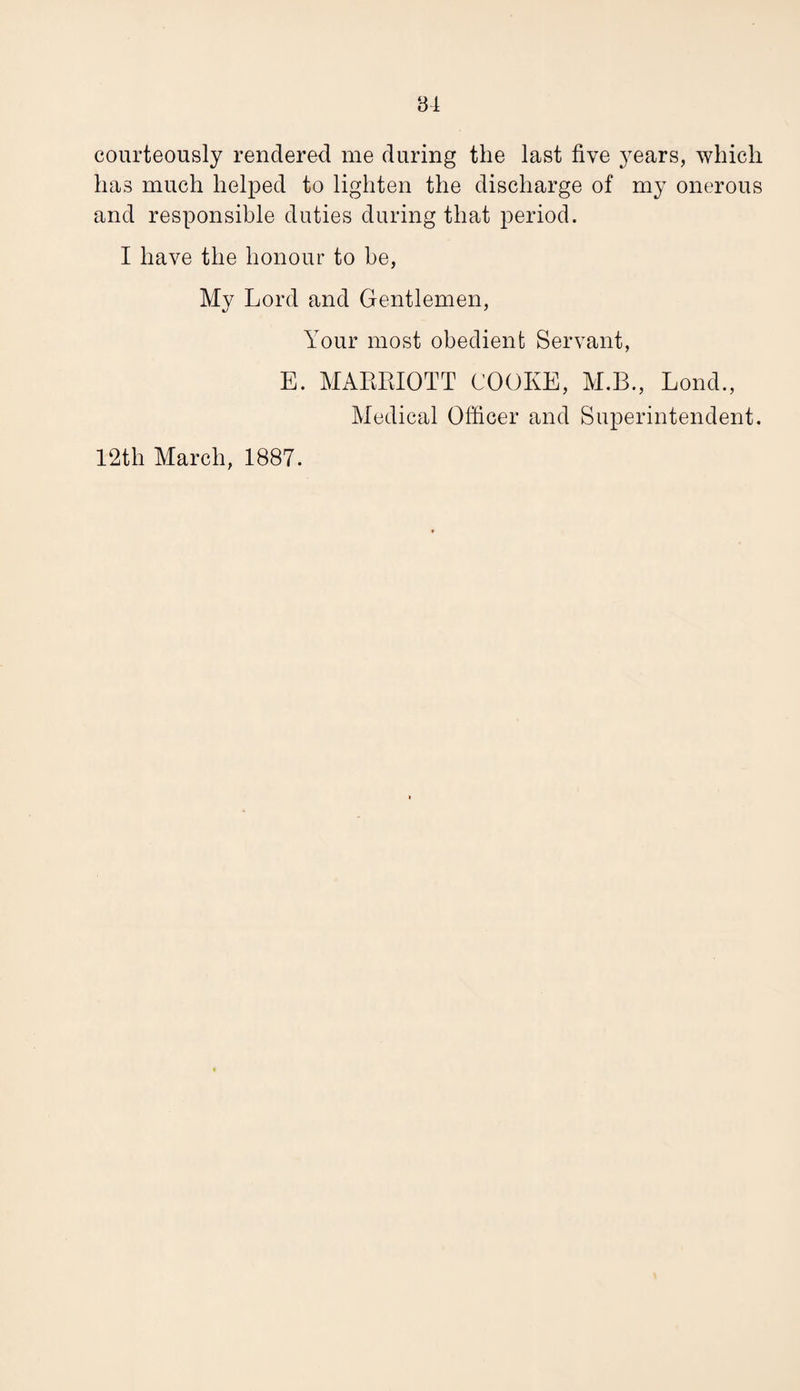 courteously rendered me during the last five years, which has much helped to lighten the discharge of my onerous and responsible duties during that period. I have the honour to be, My Lord and Gentlemen, Your most obedient Servant, E. MAERIOTT COOKE, M.B., Lond., Medical Officer and Superintendent. 12th March, 1887.
