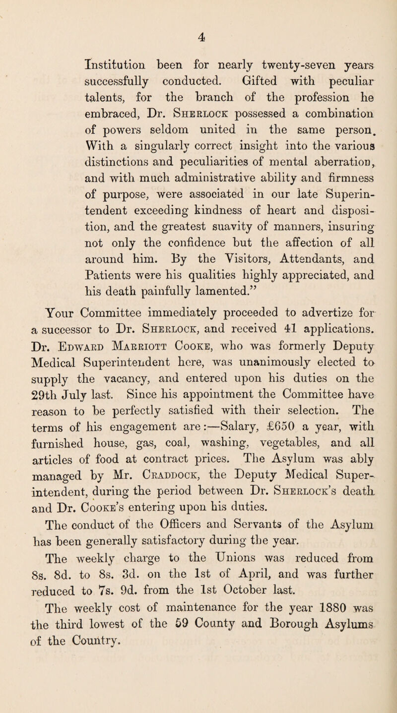 Institution been for nearly twenty-seven years successfully conducted. Gifted with peculiar talents, for the branch of the profession he embraced, Dr. Sherlock possessed a combination of powers seldom united in the same person. With a singularly correct insight into the various distinctions and peculiarities of mental aberration, and with much administrative ability and firmness of purpose, were associated in our late Superin¬ tendent exceeding kindness of heart and disposi¬ tion, and the greatest suavity of manners, insuring not only the confidence but the affection of all around him. By the Visitors, Attendants, and Patients were his qualities highly appreciated, and his death painfully lamented.” Your Committee immediately proceeded to advertize for a successor to Dr. Sherlock, and received 41 applications. Dr. Edward Marriott Cooke, who was formerly Deputy Medical Superintendent here, was unanimously elected to supply the vacancy, and entered upon his duties on the 29th July last. Since his appointment the Committee have reason to be perfectly satisfied with their selection. The terms of his engagement are:—Salary, £650 a year, with furnished house, gas, coal, washing, vegetables, and all articles of food at contract prices. The Asylum was ably managed by Mr. Craddock, the Deputy Medical Super¬ intendent, during the period between Dr. Sherlock’s death and Dr. Cooke’s entering upon his duties. The conduct of the Officers and Servants of the Asylum has been generally satisfactory during the year. The weekly charge to the Unions was reduced from 8s. 8d. to 8s. 3d. on the 1st of April, and was further reduced to 7s. 9d. from the 1st October last. The weekly cost of maintenance for the year 1880 was the third lowest of the 59 County and Borough Asylums of the Country.