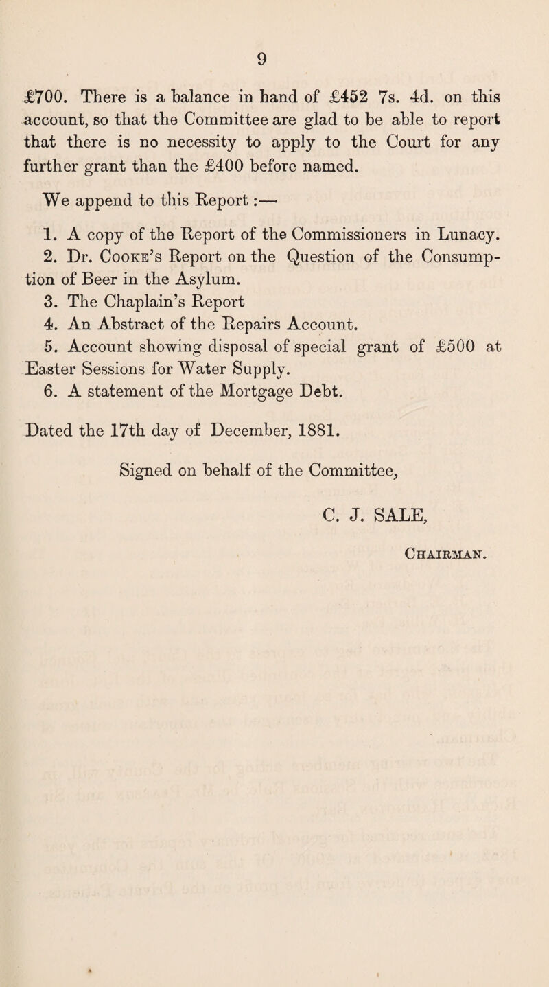 £700. There is a balance in hand of £452 7s. 4d. on this account, so that the Committee are glad to be able to report that there is no necessity to apply to the Court for any further grant than the £400 before named. We append to this Report:— 1. A copy of the Report of the Commissioners in Lunacy. 2. Dr. Cooke’s Report on the Question of the Consump¬ tion of Beer in the Asylum. 3. The Chaplain’s Report 4. An Abstract of the Repairs Account. 5. Account showing disposal of special grant of £500 at Easter Sessions for Water Supply. 6. A statement of the Mortgage Debt. Dated the 17th day of December, 1881. Signed on behalf of the Committee, C. J. SALE, Chairman.