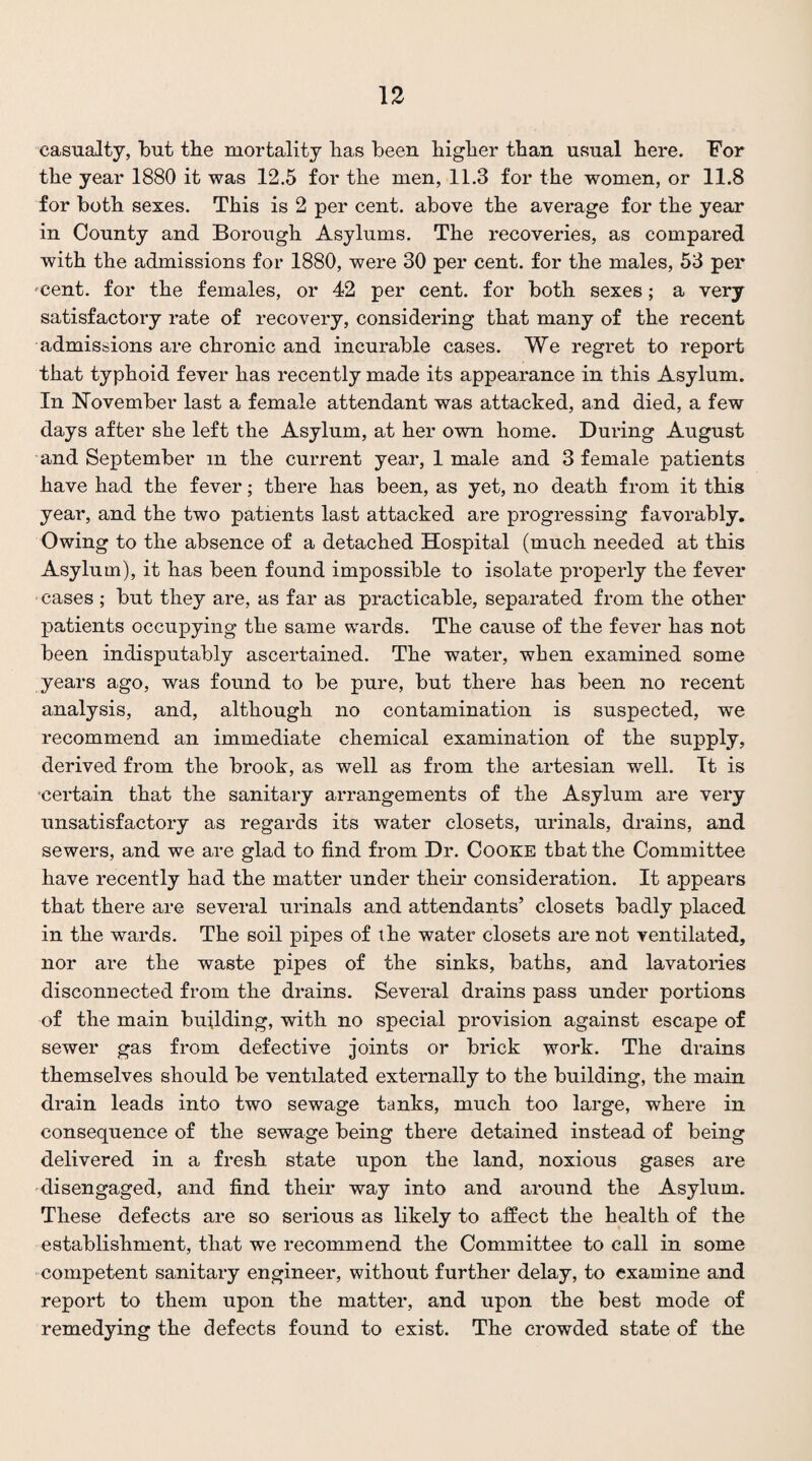 casualty, but the mortality has been higher than usual here. For the year 1880 it was 12.5 for the men, 11.3 for the women, or 11.8 for both sexes. This is 2 per cent, above the average for the year in County and Borough Asylums. The I'ecoveries, as compared with the admissions for 1880, were 30 per cent, for the males, 53 per 'Cent, for the females, or 42 per cent, for both sexes; a very- satisfactory rate of recovery, considering that many of the recent admissions are chronic and incurable cases. We regret to report that typhoid fever has recently made its appearance in this Asylum. In November last a female attendant was attacked, and died, a few days after she left the Asylum, at her own home. During August and September m the current year, 1 male and 3 female patients have had the fever; there has been, as yet, no death from it this year, and the two patients last attacked are progressing favorably. Owing to the absence of a detached Hospital (much needed at this Asylum), it has been found impossible to isolate properly the fever cases ; but they are, as far as practicable, separated from the other patients occupying the same wards. The cause of the fever has not been indisputably ascertained. The water, when examined some years ago, was found to be pure, but there has been no recent analysis, and, although no contamination is suspected, we recommend an immediate chemical examination of the supply, derived from the brook, as well as from the artesian well. It is certain that the sanitary arrangements of the Asylum are very unsatisfactory as regards its water closets, urinals, drains, and sewers, and we are glad to find from Dr. Cooke tbat the Committee have recently had the matter under their consideration. It appears that there are several urinals and attendants’ closets badly placed in the wards. The soil pipes of the water closets are not ventilated, nor are the waste pipes of the sinks, baths, and lavatories disconnected from the drains. Several drains pass under portions of the main building, with no special provision against escape of sewer gas from defective joints or brick work. The drains themselves should be ventilated externally to the building, the main drain leads into two sewage tanks, much too large, where in consequence of the sewage being there detained instead of being delivered in a fresh state upon the land, noxious gases are disengaged, and find their way into and around the Asylum. These defects are so serious as likely to affect the health of the establishment, that we recommend the Committee to call in some competent sanitary engineer, without further delay, to examine and report to them upon the matter, and upon the best mode of remedying the defects found to exist. The crowded state of the