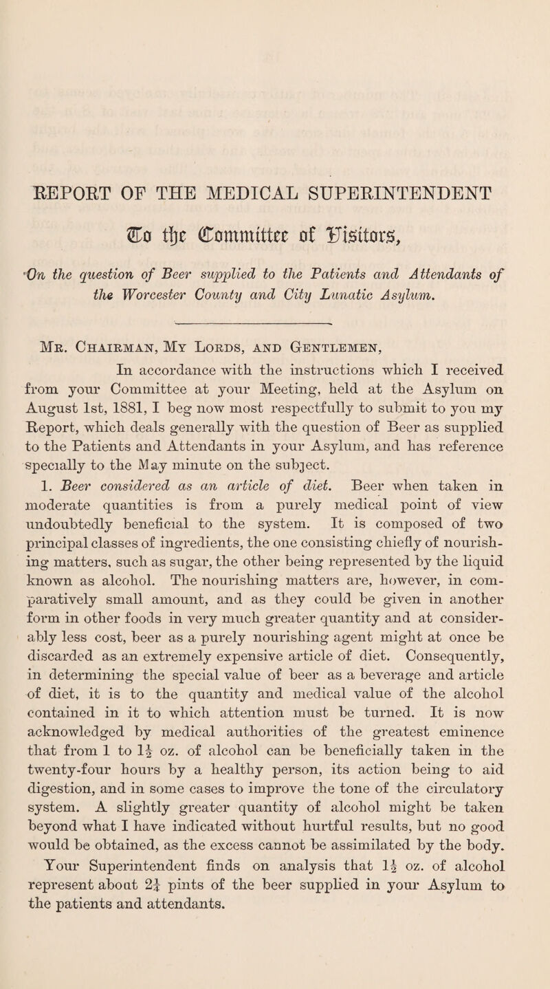 EE PORT OF THE MEDICAL SUPERINTENDENT tl)t Committee of Fisttors, On the question of Beer supplied to the Patients and Attendants of the Worcester County and City Lunatic Asylum. Mr. Chairman, My Lords, and Gentlemen, In accordance with the instructions which I received from your Committee at your Meeting, held at the Asylum on August 1st, 1881, I beg now most respectfully to submit to you my Report, which deals generally with the question of Beer as supplied to the Patients and Attendants in your Asylum, and has reference specially to the May minute on the subject. 1. Beer considered as an article of diet. Beer when taken in moderate quantities is from a purely medical point of view undoubtedly beneficial to the system. It is composed of two principal classes of ingredients, the one consisting chiefly of nourish¬ ing matters, such as sugar, the other being represented by the liquid known as alcohol. The nourishing matters are, however, in com¬ paratively small amount, and as they could be given in another form in other foods in very much greater quantity and at consider¬ ably less cost, beer as a purely nourishing agent might at once be discarded as an extremely expensive article of diet. Consequently, in determining the special value of beer as a beverage and article of diet, it is to the quantity and medical value of the alcohol contained in it to which attention must be turned. It is now acknowledged by medical authorities of the greatest eminence that from 1 to 1^ oz. of alcohol can be beneficially taken in the twenty-four hours by a healthy person, its action being to aid digestion, and in some cases to improve the tone of the circulatory system. A slightly greater quantity of alcohol might be taken beyond what I have indicated without hurtful results, but no good would be obtained, as the excess cannot be assimilated by the body. Your Superintendent finds on analysis that 1^ oz. of alcohol represent about 21 pints of the beer supplied in your Asylum to the patients and attendants.