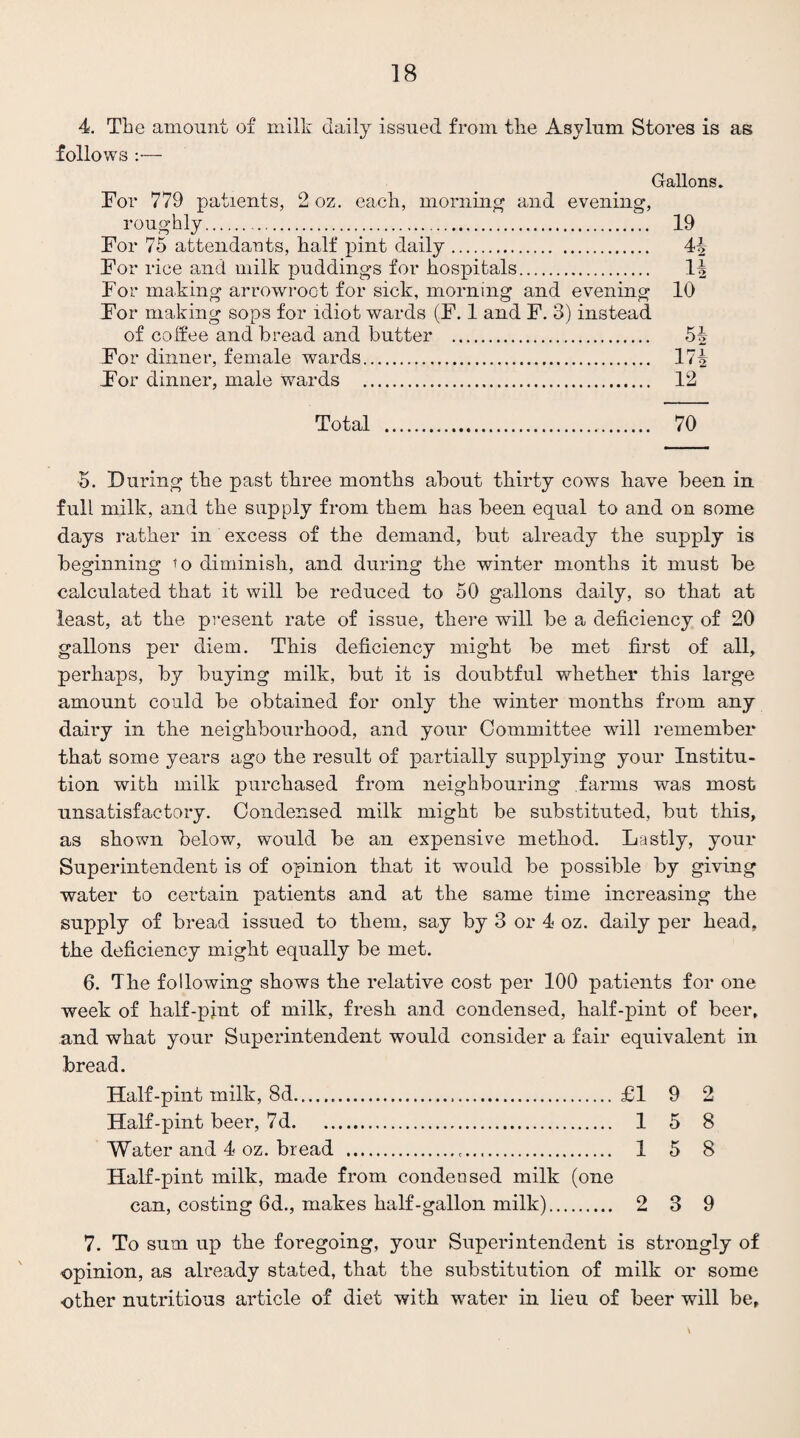 4. The amount of milk daily issued from the Asylum Stores is as follows :— Gallons. For 779 patients, 2 oz. each, morning and evening, roughly.. 19 For 75 attendants, half pint daily. 4^ For rice and milk puddings for hospitals. For making arrowroot for sick, morning and evening 10 For making sops for idiot wards (F. 1 and F. 3) instead of coffee and bread and butter . 51 For dinner, female wards. 17^ For dinner, male wards . 12 Total 70 5. During the past three months about thirty cows have been in full milk, and the supply from them has been equal to and on some days rather in excess of the demand, but already the supply is beginning ’o diminish, and during the winter months it must be calculated that it will be reduced to 50 gallons daily, so that at least, at the present rate of issue, there will be a deficiency of 20 gallons per diem. This deficiency might be met first of all, perhaps, by buying milk, but it is doubtful whether this large amount could be obtained for only the winter months from any dairy in the neighbourhood, and your Committee wall remember that some years ago the result of partially supplying your Institu¬ tion with milk purchased from neighbouring farms was most unsatisfactory. Condensed milk might be substituted, but this, as shown below, would be an expensive method. Lastly, your Superintendent is of opinion that it would be possible by giving water to certain patients and at the same time increasing the supply of bread issued to them, say by 3 or 4 oz. daily per head, the deficiency might equally be met. 6. The following shows the relative cost per 100 patients for one week of half-pint of milk, fresh and condensed, half-pint of beer, and what your Superintendent would consider a fair equivalent in bread. Half-pint milk, 8d. £1 9 2 Half-pint beer, 7d. 1 5 8 Water and 4 oz. bread . 1 5 8 Half-pint milk, made from condensed milk (one can, costing 6d., makes half-gallon milk). 2 3 9 7. To sum up the foregoing, your Superintendent is strongly of opinion, as already stated, that the substitution of milk or some other nutritious article of diet with water in lieu of beer will be,