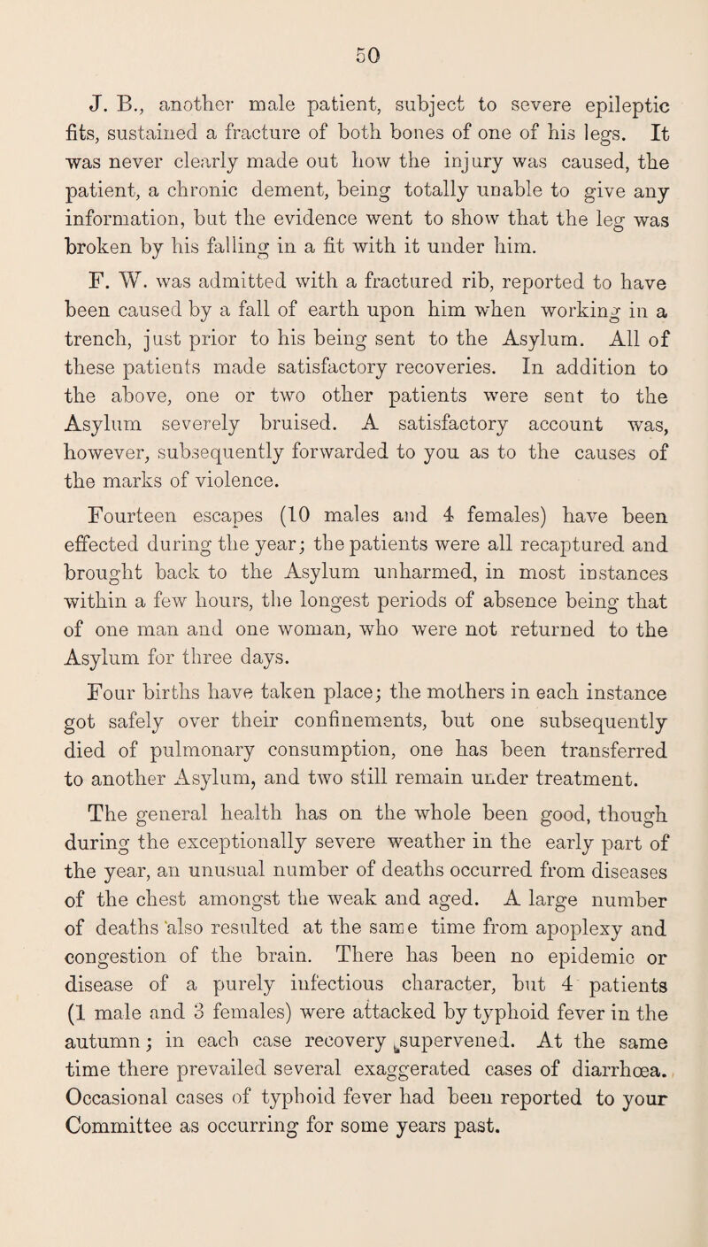 J. B., another male patient, subject to severe epileptic fits, sustained a fracture of both bones of one of bis legs. It was never clearly made out bow the injury was caused, the patient, a chronic dement, being totally unable to give any information, but the evidence went to show that the leg was broken by his falling in a fit with it under him. F. W. was admitted with a fractured rib, reported to have been caused by a fall of earth upon him when working in a trench, just prior to his being sent to the Asylum. All of these patients made satisfactory recoveries. In addition to the above, one or two other patients were sent to the Asylum severely bruised. A satisfactory account was, however, subsequently forwarded to you as to the causes of the marks of violence. Fourteen escapes (10 males and 4 females) have been effected during the year; the patients were all recaptured and brought back to the Asylum unharmed, in most instances within a few hours, the longest periods of absence being that of one man and one woman, who were not returned to the Asylum for three days. Four births have taken place; the mothers in each instance got safely over their confinements, but one subsequently died of pulmonary consumption, one has been transferred to another Asylum, and two still remain under treatment. The general health has on the whole been good, though during the exceptionally severe weather in the early part of the year, an unusual number of deaths occurred from diseases of the chest amongst the weak and aged. A large number of deaths‘also resulted at the same time from apoplexy and congestion of the brain. There has been no epidemic or disease of a purely infectious character, but 4 patients (1 male and 3 females) were attacked by typhoid fever in the autumn; in each case recovery ^supervened. At the same time there prevailed several exaggerated cases of diarrhoea. Occasional cases of typhoid fever had been reported to your Committee as occurring for some years past.