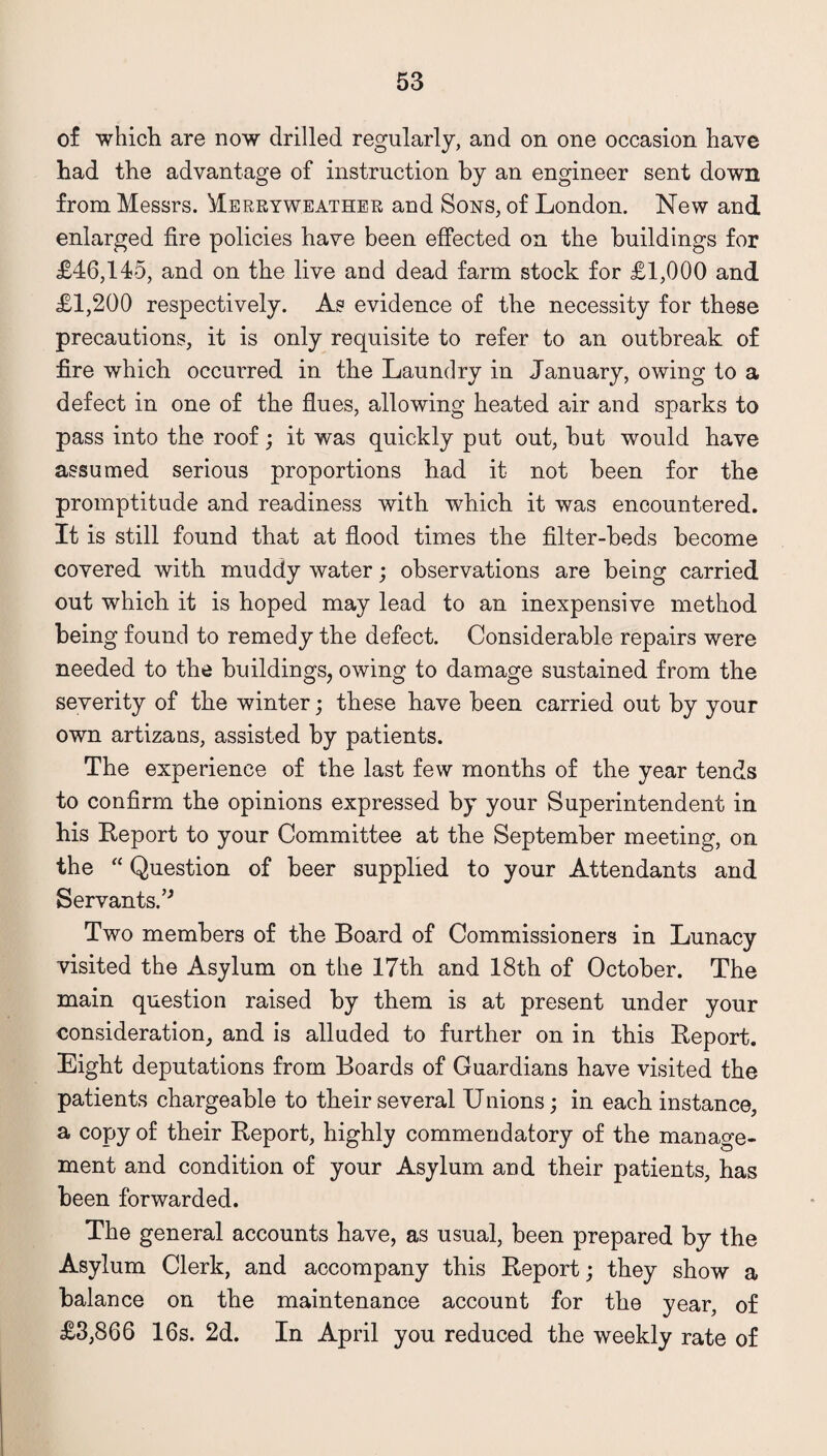 of which are now drilled regularly, and on one occasion have had the advantage of instruction by an engineer sent down from Messrs. Merryweather and Sons, of London. New and enlarged fire policies have been effected on the buildings for £46,145, and on the live and dead farm stock for £1,000 and £1,200 respectively. As evidence of the necessity for these precautions, it is only requisite to refer to an outbreak of fire which occurred in the Laundry in January, owing to a defect in one of the flues, allowing heated air and sparks to pass into the roof; it was quickly put out, but would have assumed serious proportions had it not been for the promptitude and readiness with which it was encountered. It is still found that at flood times the filter-beds become covered with muddy water; observations are being carried out which it is hoped may lead to an inexpensive method being found to remedy the defect. Considerable repairs were needed to the buildings, owing to damage sustained from the severity of the winter; these have been carried out by your own artizans, assisted by patients. The experience of the last few months of the year tends to confirm the opinions expressed by your Superintendent in his Report to your Committee at the September meeting, on the “ Question of beer supplied to your Attendants and Servants.’* Two members of the Board of Commissioners in Lunacy visited the Asylum on the 17th and 18th of October. The main question raised by them is at present under your consideration, and is alluded to further on in this Report. Eight deputations from Boards of Guardians have visited the patients chargeable to their several Unions; in each instance, a copy of their Report, highly commendatory of the manage¬ ment and condition of your Asylum and their patients, has been forwarded. The general accounts have, as usual, been prepared by the Asylum Clerk, and accompany this Report; they show a balance on the maintenance account for the year, of £3,866 16s. 2d. In April you reduced the weekly rate of