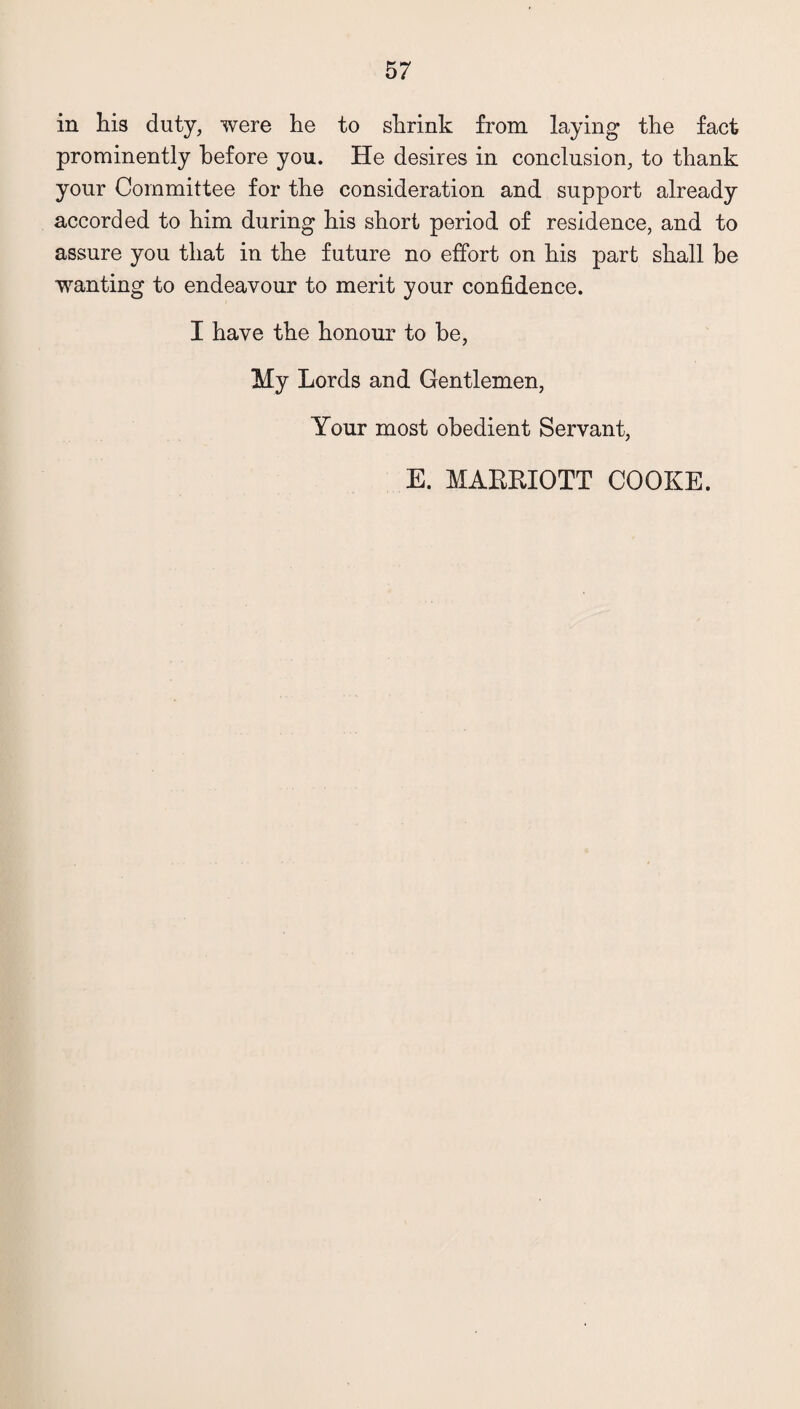 in his duty, were he to shrink from laying the fact prominently before you. He desires in conclusion, to thank your Committee for the consideration and support already accorded to him during his short period of residence, and to assure you that in the future no effort on his part shall be wanting to endeavour to merit your confidence. I have the honour to be, My Lords and Gentlemen, Your most obedient Servant, E. MAEEIOTT COOKE.