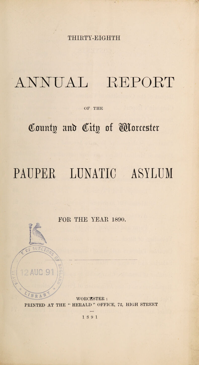 THIRTY-EIGHTH ANNUAL REPORT OF THE Comifir aittr €ity of ®orctsto PAUPER LUNATIC ASYLUM FOR THE YEAR 1890. WORCESTER : PRINTED AT THE “ HERALD ” OFFICE, 72, HIGH STREET