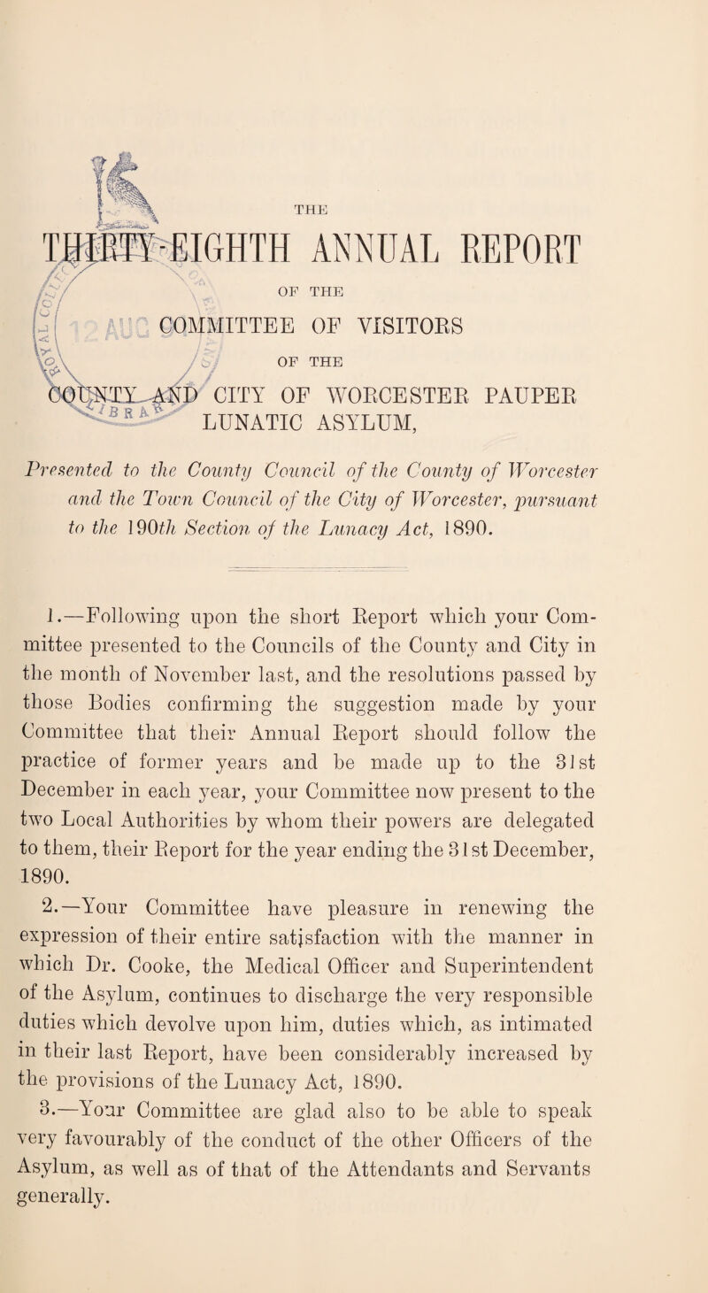 THE /<;/ pL p W \ T\ ■EIGHTH ANNUAL REPORT OF THE COMMITTEE OF VISITORS / / OF THE vVf B R A 01) CITY OF WORCESTER PAUPER LUNATIC ASYLUM, Presented to the County Council of the County of Worcester and the Town Council of the City of Worcester, pursuant to the 190th Section of the Lunacy Act, 1890. 1. —Following upon the short Report which your Com¬ mittee presented to the Councils of the County and City in the month of November last, and the resolutions passed by those Bodies confirming the suggestion made by your Committee that their Annual Report should follow the practice of former years and be made up to the 31st December in each year, your Committee now present to the two Local Authorities by whom their powers are delegated to them, their Report for the year ending the 31st December, 1890. 2. —Your Committee have pleasure in renewing the expression of their entire satisfaction with the manner in which Dr. Cooke, the Medical Officer and Superintendent of the Asylum, continues to discharge the very responsible duties which devolve upon him, duties which, as intimated in their last Report, have been considerably increased by the provisions of the Lunacy Act, 1890. 3. —Your Committee are glad also to be able to speak very favourably of the conduct of the other Officers of the Asylum, as well as of that of the Attendants and Servants generally.