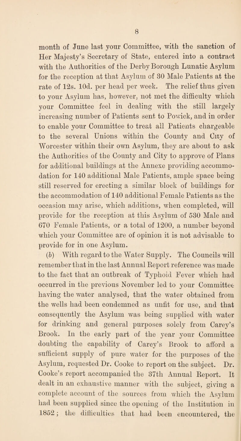 month of June last your Committee, with the sanction of Her Majesty’s Secretary of State, entered into a contract with the Authorities of the Derby Borough Lunatic Asylum for the reception at that Asylum of 80 Male Patients at the rate of 12s. lOd. per head per week. The relief thus given to your Asylum has, however, not met the difficulty which your Committee feel in dealing with the still largely increasing number of Patients sent to Powick, and in order to enable your Committee to treat all Patients chargeable to the several Unions within the County and City of Worcester within their own Asylum, they are about to ask the Authorities of the County and City to approve of Plans for additional buildings at the Annexe providing accommo¬ dation for 140 additional Male Patients, ample space being still reserved for erecting a similar block of buildings for the accommodation of 140 additional Female Patients as the occasion may arise, which additions, when completed, will provide for the reception at this Asylum of 580 Male and 670 Female Patients, or a total of 1200, a number beyond which your Committee are of opinion it is not advisable to provide for in one Asylum. (5) With regard to the Water Supply. The Councils will remember that in the last Annual Report reference was made to the fact that an outbreak of Typhoid Fever which had occurred in the previous November led to your Committee having the water analysed, that the water obtained from the wells had been condemned as unfit for use, and that consequently the Asylum was being supplied with water for drinking and general purposes solely from Carey’s Brook. In the early part of the year your Committee doubting the capability of Carey’s Brook to afford a sufficient supply of pure water for the purposes of the Asylum, requested Dr. Cooke to report on the subject. Dr. Cooke’s report accompanied the 87th Annual Report. It dealt in an exhaustive manner with the subject, giving a complete account of the sources from which the Asylum had been supplied since the opening of the Institution in 1852; the difficulti es that had been encountered, the