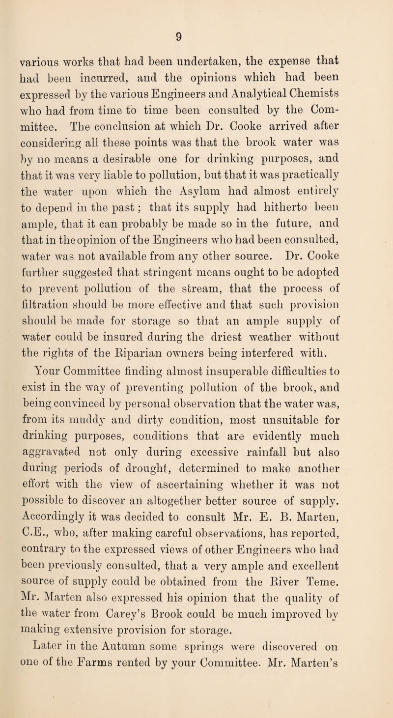 various works that had been undertaken, the expense that had been incurred, and the opinions which had been expressed by the various Engineers and Analytical Chemists who had from time to time been consulted by the Com¬ mittee. The conclusion at which Dr. Cooke arrived after considering all these points was that the brook water was by no means a desirable one for drinking purposes, and that it was very liable to pollution, but that it was practically the water upon which the Asylum had almost entirely to depend in the past; that its supply had hitherto been ample, that it can probably be made so in the future, and that in the opinion of the Engineers who had been consulted, water was not available from any other source. Dr. Cooke further suggested that stringent means ought to be adopted to prevent pollution of the stream, that the process of filtration should be more effective and that such provision should be made for storage so that an ample supply of water could be insured during the driest weather without the rights of the Riparian owners being interfered with. Your Committee finding almost insuperable difficulties to exist in the way of preventing pollution of the brook, and being convinced by personal observation that the water was, from its muddy and dirty condition, most unsuitable for drinking purposes, conditions that are evidently much aggravated not only during excessive rainfall but also during periods of drought, determined to make another effort with the view of ascertaining whether it was not possible to discover an altogether better source of supply. Accordingly it was decided to consult Mr. E. B. Marten, C.E., who, after making careful observations, has reported, contrary to the expressed views of other Engineers who had been previously consulted, that a very ample and excellent source of supply could be obtained from the River Teme. Mr. Marten also expressed his opinion that the quality of the water from Carey’s Brook could be much improved by making extensive provision for storage. Later in the Autumn some springs were discovered on one of the Farms rented by your Committee. Mr. Marten’s