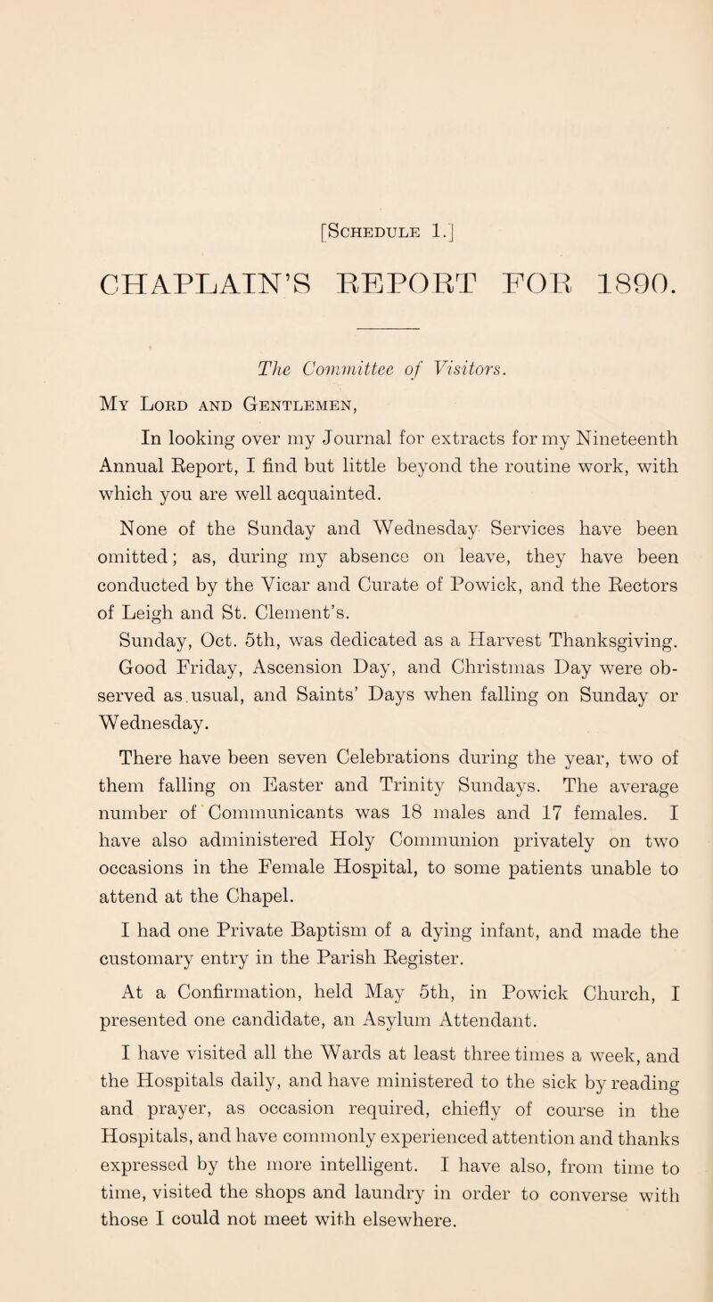 CHAPLAIN’S REPORT FOR 1890. The Committee of Visitors. My Lord and Gentlemen, In looking over my Journal for extracts for my Nineteenth Annual Report, I find but little beyond the routine work, with which you are well acquainted. None of the Sunday and Wednesday Services have been omitted; as, during my absence on leave, they have been conducted by the Vicar and Curate of Powick, and the Rectors of Leigh and St. Clement’s. Sunday, Oct. 5th, was dedicated as a Harvest Thanksgiving. Good Friday, Ascension Hay, and Christmas Day were ob¬ served as. usual, and Saints’ Days when falling on Sunday or Wednesday. There have been seven Celebrations during the year, two of them falling on Easter and Trinity Sundays. The average number of Communicants was 18 males and 17 females. I have also administered Holy Communion privately on two occasions in the Female Hospital, to some patients unable to attend at the Chapel. I had one Private Baptism of a dying infant, and made the customary entry in the Parish Register. At a Confirmation, held May 5th, in Powick Church, I presented one candidate, an Asylum Attendant. I have visited all the Wards at least three times a week, and the Hospitals daily, and have ministered to the sick by reading and prayer, as occasion required, chiefly of course in the Hospitals, and have commonly experienced attention and thanks expressed by the more intelligent. I have also, from time to time, visited the shops and laundry in order to converse with those I could not meet with elsewhere.