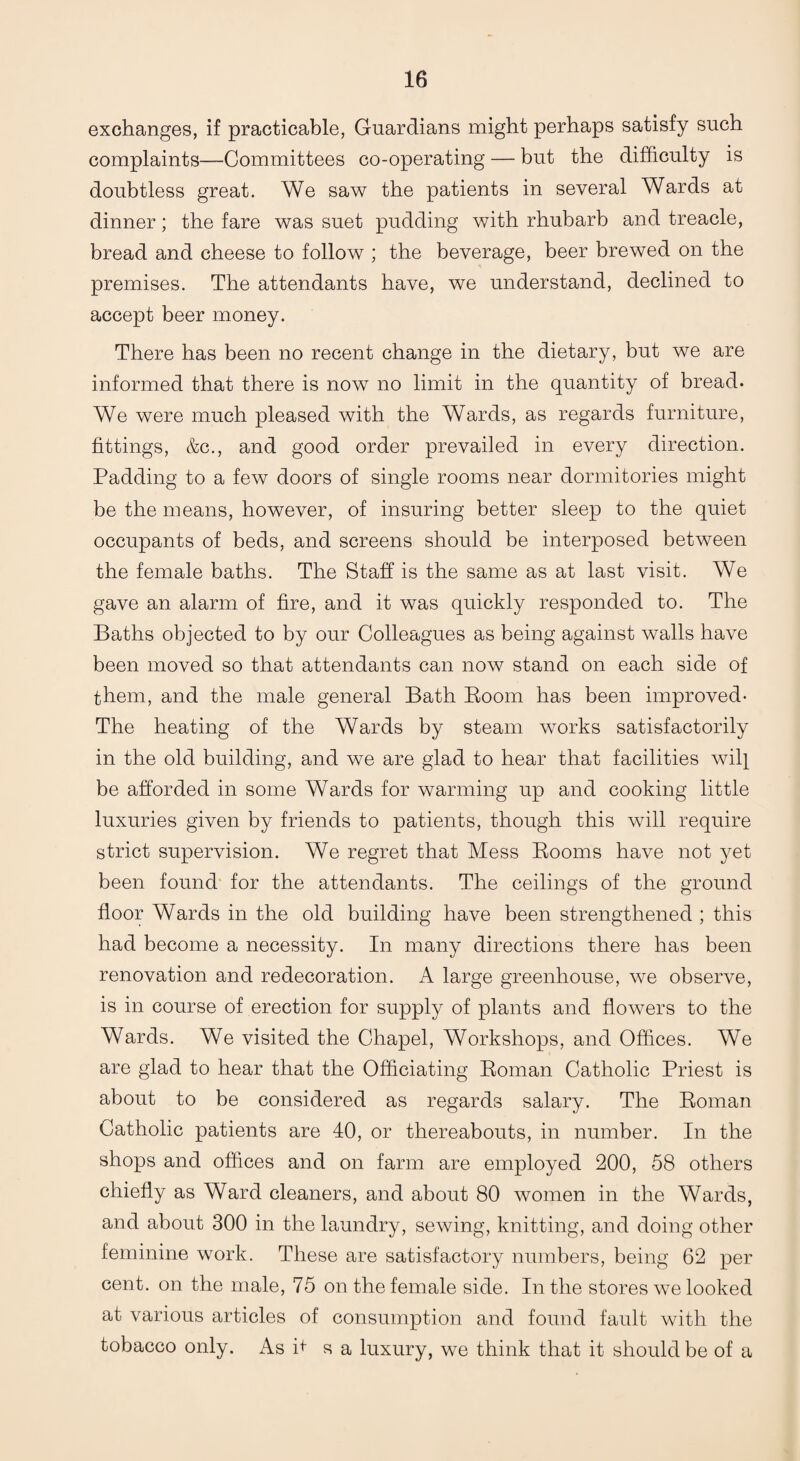 exchanges, if practicable, Guardians might perhaps satisfy such complaints—Committees co-operating — but the difficulty is doubtless great. We saw the patients in several Wards at dinner; the fare was suet pudding with rhubarb and treacle, bread and cheese to follow ; the beverage, beer brewed on the premises. The attendants have, we understand, declined to accept beer money. There has been no recent change in the dietary, but we are informed that there is now no limit in the quantity of bread. We were much pleased with the Wards, as regards furniture, fittings, &c., and good order prevailed in every direction. Padding to a few doors of single rooms near dormitories might be the means, however, of insuring better sleep to the quiet occupants of beds, and screens should be interposed between the female baths. The Staff is the same as at last visit. We gave an alarm of fire, and it was quickly responded to. The Baths objected to by our Colleagues as being against walls have been moved so that attendants can now stand on each side of them, and the male general Bath Room has been improved* The heating of the Wards by steam works satisfactorily in the old building, and we are glad to hear that facilities will be afforded in some Wards for warming up and cooking little luxuries given by friends to patients, though this will require strict supervision. We regret that Mess Rooms have not yet been found for the attendants. The ceilings of the ground floor Wards in the old building have been strengthened ; this had become a necessity. In many directions there has been renovation and redecoration. A large greenhouse, we observe, is in course of erection for supply of plants and flowers to the Wards. We visited the Chapel, Workshops, and Offices. We are glad to hear that the Officiating Roman Catholic Priest is about to be considered as regards salary. The Roman Catholic patients are 40, or thereabouts, in number. In the shops and offices and on farm are employed 200, 58 others chiefly as Ward cleaners, and about 80 women in the Wards, and about 300 in the laundry, sewing, knitting, and doing other feminine work. These are satisfactory numbers, being 62 per cent, on the male, 75 on the female side. In the stores we looked at various articles of consumption and found fault with the tobacco only. As it s a luxury, we think that it should be of a