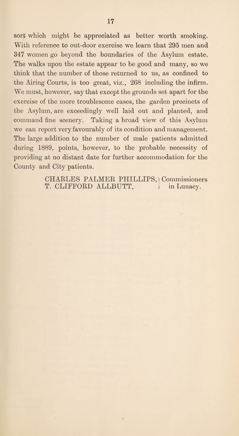 sort which might be appreciated as better worth smoking. With reference to out-door exercise we learn that 295 men and 347 women go beyond the boundaries of the Asylum estate. The walks upon the estate appear to be good and many, so we think that the number of those returned to us, as confined to the Airing Courts, is too great, viz., 268 including the infirm. We must, however, say that except the grounds set apart for the exercise of the more troublesome cases, the garden precincts of the Asylum, are exceedingly well laid out and planted, and command fine scenery. Taking a broad view of this Asylum we can report very favourably of its condition and management. The large addition to the number of male patients admitted during 1889, points, however, to the probable necessity of providing at no distant date for further accommodation for the County and City patients. CHARLES PALMER PHILLIPS,) Commissioners T. CLIFFORD ALLBUTT, f in Lunacy.