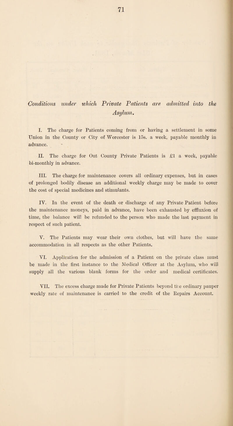 Conditions under which Private Patients are admitted into the Asylum. I. The charge for Patients coming from or having a settlement in some Union in the County or City of Worcester is 15s. a week, payable monthly in advance. II. The charge for Out County Private Patients is £1 a week, payable bi-monthly in advance. III. The charge for maintenance covers all ordinary expenses, but in cases of prolonged bodily disease an additional weekly charge may be made to cover the cost of special medicines and stimulants. IV. In the event of the death or discharge of any Private Patient before the maintenance moneys, paid in advance, have been exhausted by effluxion of time, the balance will be refunded to the person who made the last payment in respect of such patient. Y. The Patients may wear their own clothes, but will have the same accommodation in all respects as the other Patients. VI. Application for the admission of a Patient on the private class must be made in the first instance to the Medical Officer at the Asylum, who will supply all the various blank forms for the order and medical certificates. VII. The excess charge made for Private Patients beyond the ordinary pauper weekly rate of maintenance is carried to the credit of the Repairs Account.