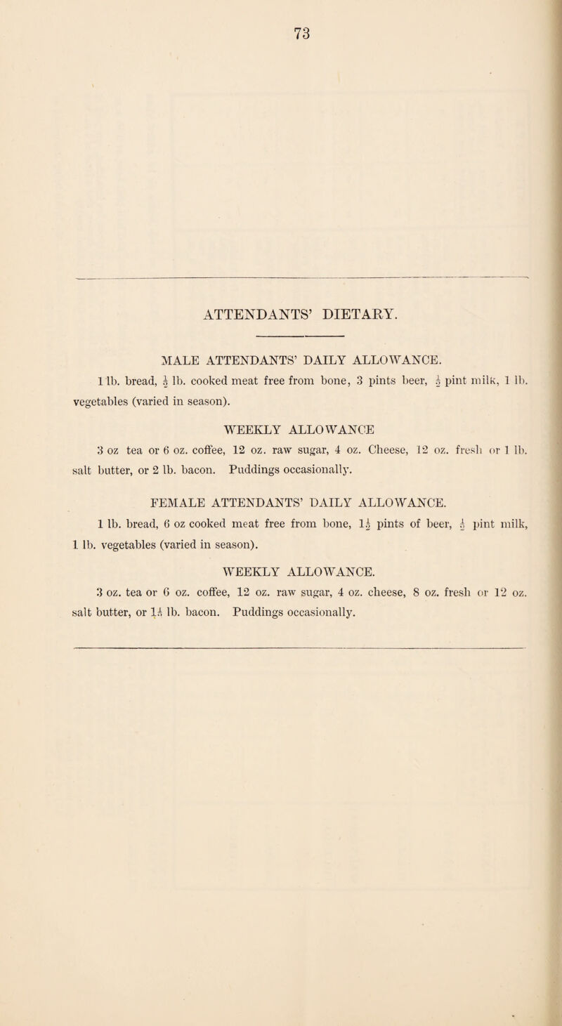 ATTENDANTS’ DIETARY. MALE ATTENDANTS’ DAILY ALLOWANCE, l ib. bread, h lb. cooked meat free from bone, 3 pints beer, | pint milk, 1 lb. vegetables (varied in season). WEEKLY ALLOWANCE 3 oz tea or 6 oz. coffee, 12 oz. raw sugar, 4 oz. Cheese, 12 oz. fresh or 1 lb. salt butter, or 2 lb. bacon. Puddings occasionally. FEMALE ATTENDANTS’ DAILY ALLOWANCE. 1 lb. bread, 6 oz cooked meat free from bone, lg pints of beer, r, pint milk, 1 lb. vegetables (varied in season). WEEKLY ALLOWANCE. 3 oz. tea or 6 oz. coffee, 12 oz. raw sugar, 4 oz. cheese, 8 oz. fresh or 12 oz. salt butter, or lb. bacon. Puddings occasionally.