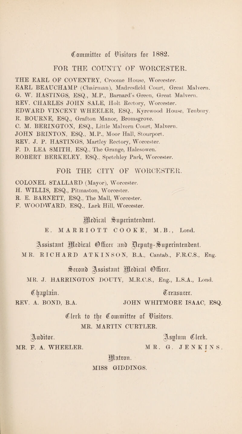 Committee of Abhors for 1882. FOR THE COUNTY OF WORCESTER, THE EARL OF COVENTRY, Croome House, Worcester. EARL BEAUCHAMP (Chairman), Maclresfield Court, Great Malvern. 0. W. HASTINGS, ESQ,, M.P., Barnard’s Green, Great Malvern. REV. CHARLES JOHN SALE, Holt Rectory, Worcester. EDWARD VINCENT WHEELER, ESQ,, Kyrewood House, Tenbnry. R. BOURNE, ESQ., Grafton Manor, Bromsgrove. C. M. BERINGTON, ESQ,, Little Malvern Court, Malvern. JOHN BRINTON, ESQ., M.P., Moor Hall, Stourport. REV. J. P. HASTINGS, Martiey Rectory, Worcester. F. D. LEA SMITH, ESQ., The Grange, Halesowen. ROBERT BERKELEY, ESQ., Spetchley Park, Worcester. FOR THE CITY OF WORCESTER. COLONEL STALLARD (Mayor), Worcester. H. WILLIS, ESQ., Pitmaston, Worcester. R. E. BARNETT, ESQ., The Mall, Worcester. F. WOODWARD, ESQ,, Lark Hill, Worcester. Hebical ^nperintenbent. E. MARRIOTT COOKE, M.B., Loud. Assistant J|Tebicat (Officer anb $Rputg-^uprrintenbent. MR, RICHARD ATKINSON, B.A., Cantab., F.R.C.S., Eng. JSeconb Assistant llebicat (Officer. MR. J. HARRINGTON DOUTY, M.R.C.S., Eng., L.S.A., Lond. Chaplain. (treasurer. REV. A. BOND, B.A. JOHN WHITMORE ISAAC, ESQ. Clerk to the Committee of Visitors. G MR, MARTIN CURTLER. ^ubitor. §Uglmn Clerk. MR. F. A. WHEELER . MR. G. JENKINS. ♦ Matron. O' MISS GIDDINGS.