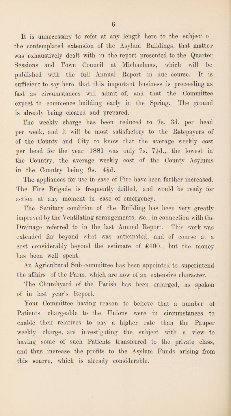 It is unnecessary to refer at any length here to the subject o the contemplated extension of the Asylum Buildings, that matter was exhaustively dealt with in the report presented to the Quarter Sessions and Town Council at Michaelmas, which will be published with the full Annual Report in due course. It is sufficient to say here that this important business is proceeding as fast as circumstances will admit of, and that the Committee expect to commence building early in the Spring. The ground is already being cleared and prepared. The weekly charge has been reduced to 7s. 8d. per head per week, and it will be most satisfactory to the Ratepayers of of the County and City to know that the average weekly cost per head for the year 1881 was only 7s. 7|d., the lowest in the Country, the average weekly cost of the County Asylums in the Country being 9s. 4{d. The appliances for use in case of Fire have been further increased. The Fire Brigade is frequently drilled, and would be ready for action at any moment in case of emergency. The Sanitary condition of the Building has been very greatly improved by the Ventilating arrangements, &c., in connection with the Drainage referred to in the last Annual Report. This work was extended far beyond what was anticipated, and of course at a cost considerably beyond the estimate of £400., but the money has been well spent. An Agricultural Sub-committee has been appointed to superintend the affairs of the Farm, which are now of an extensive character. The Churchyard of the Parish has been enlarged, as spoken of in last year’s Report. Your Committee having reason to believe that a number oi Patients chargeable to the Unions were in circumstances to enable their relatives to pay a higher rate than the Pauper weekly charge, are investigating the subject with a view to having some of such Patients transferred to the private class, and thus increase the profits to the Asylum Funds arising from this source, which is already considerable.