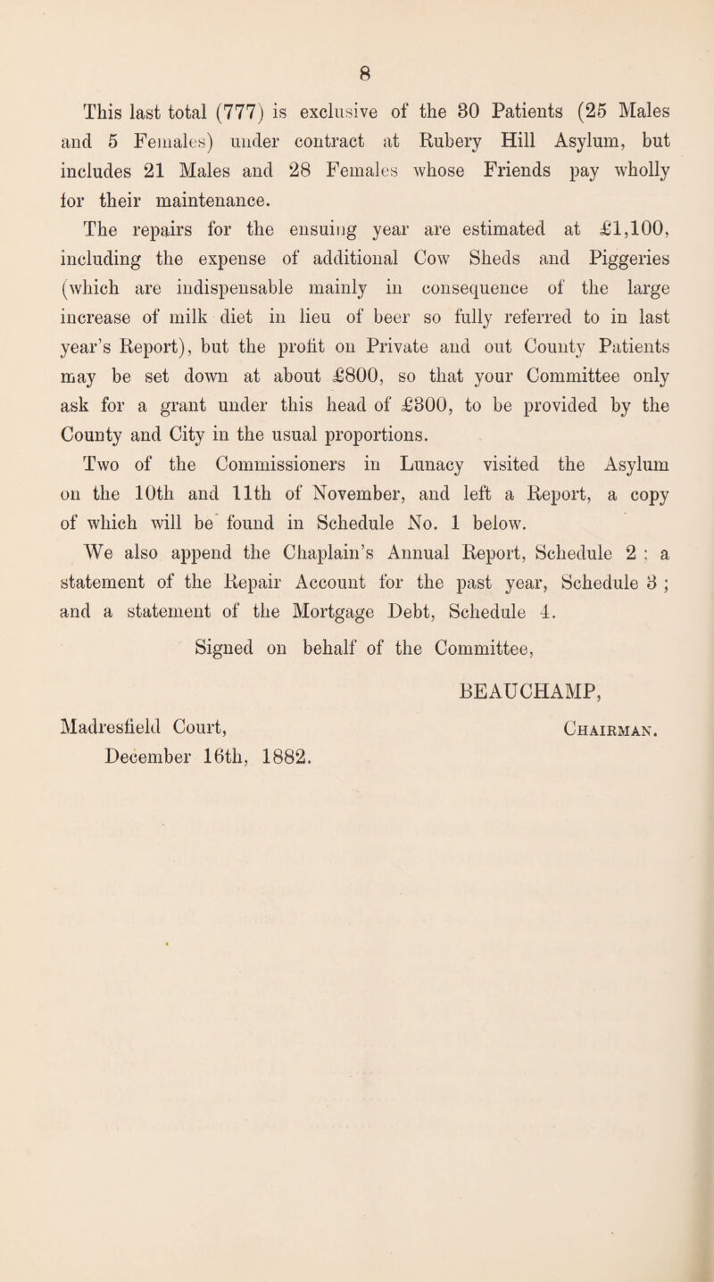 This last total (777) is exclusive of the 80 Patients (25 Males ancl 5 Females) under contract at Rubery Hill Asylum, but includes 21 Males and 28 Females whose Friends pay wholly lor their maintenance. The repairs for the ensuing year are estimated at £1,100, including the expense of additional Cow Sheds and Piggeries (which are indispensable mainly in consequence of the large increase of milk diet in lieu of beer so fully referred to in last year’s Report), but the profit on Private and out County Patients may be set down at about £800, so that your Committee only ask for a grant under this head of £800, to be provided by the County and City in the usual proportions. Two of the Commissioners in Lunacy visited the Asylum on the 10th and 11th of November, and left a Report, a copy of which will be found in Schedule No. 1 below. We also append the Chaplain’s Annual Report, Schedule 2 ; a statement of the Repair Account for the past year, Schedule 8 ; and a statement of the Mortgage Debt, Schedule 4. Signed on behalf of the Committee, BEAUCHAMP, Madresheld Court, December 16th, 1882. Chairman.